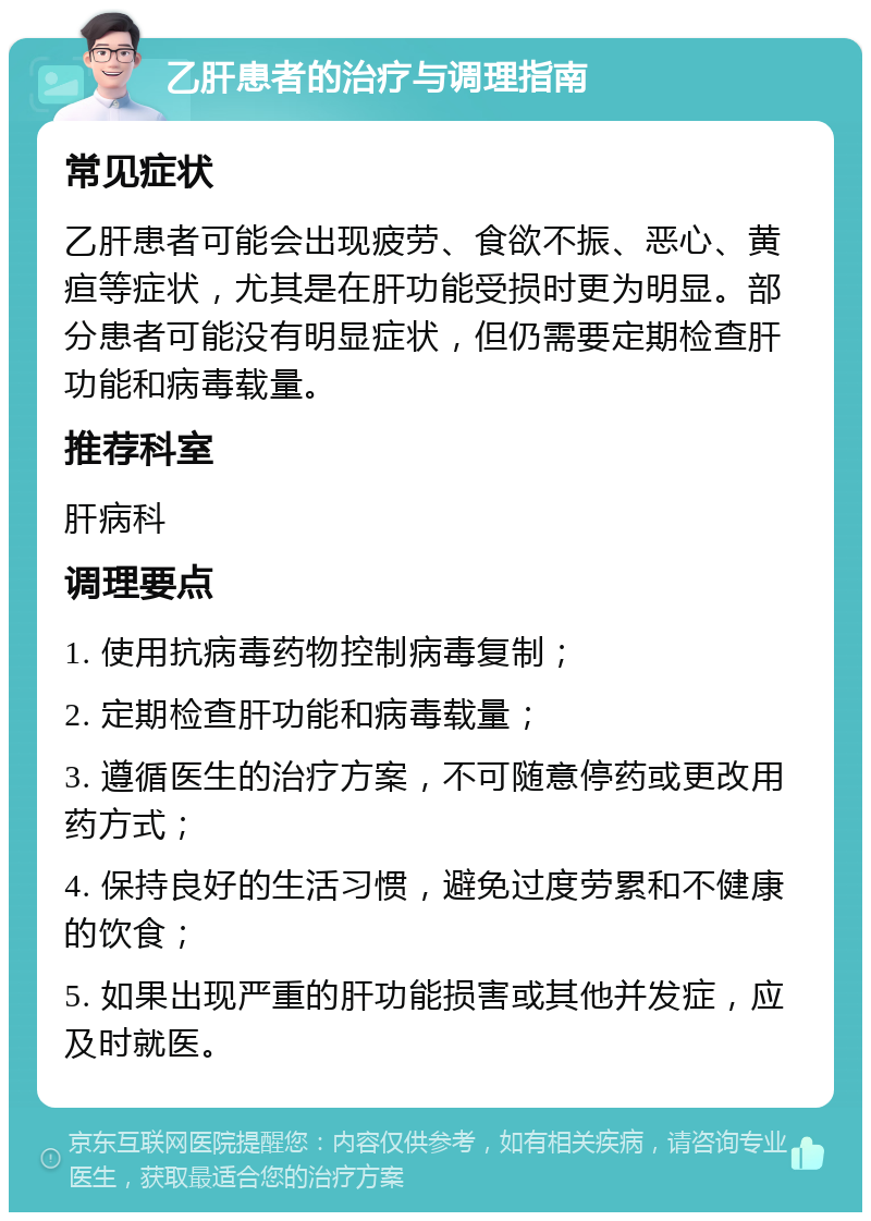 乙肝患者的治疗与调理指南 常见症状 乙肝患者可能会出现疲劳、食欲不振、恶心、黄疸等症状，尤其是在肝功能受损时更为明显。部分患者可能没有明显症状，但仍需要定期检查肝功能和病毒载量。 推荐科室 肝病科 调理要点 1. 使用抗病毒药物控制病毒复制； 2. 定期检查肝功能和病毒载量； 3. 遵循医生的治疗方案，不可随意停药或更改用药方式； 4. 保持良好的生活习惯，避免过度劳累和不健康的饮食； 5. 如果出现严重的肝功能损害或其他并发症，应及时就医。