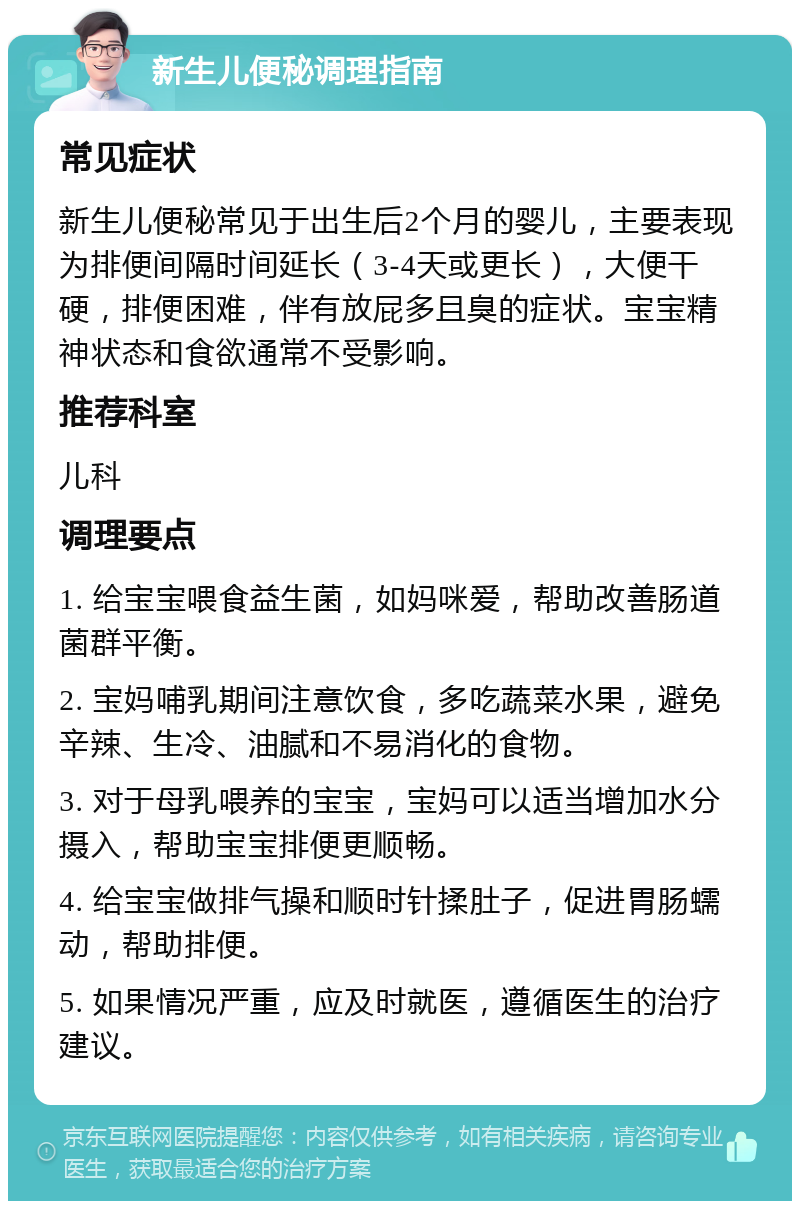 新生儿便秘调理指南 常见症状 新生儿便秘常见于出生后2个月的婴儿，主要表现为排便间隔时间延长（3-4天或更长），大便干硬，排便困难，伴有放屁多且臭的症状。宝宝精神状态和食欲通常不受影响。 推荐科室 儿科 调理要点 1. 给宝宝喂食益生菌，如妈咪爱，帮助改善肠道菌群平衡。 2. 宝妈哺乳期间注意饮食，多吃蔬菜水果，避免辛辣、生冷、油腻和不易消化的食物。 3. 对于母乳喂养的宝宝，宝妈可以适当增加水分摄入，帮助宝宝排便更顺畅。 4. 给宝宝做排气操和顺时针揉肚子，促进胃肠蠕动，帮助排便。 5. 如果情况严重，应及时就医，遵循医生的治疗建议。