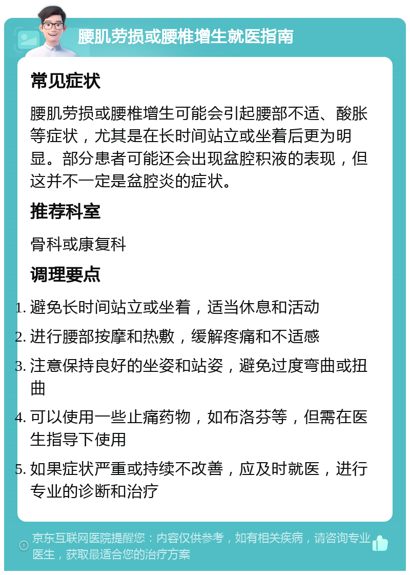 腰肌劳损或腰椎增生就医指南 常见症状 腰肌劳损或腰椎增生可能会引起腰部不适、酸胀等症状，尤其是在长时间站立或坐着后更为明显。部分患者可能还会出现盆腔积液的表现，但这并不一定是盆腔炎的症状。 推荐科室 骨科或康复科 调理要点 避免长时间站立或坐着，适当休息和活动 进行腰部按摩和热敷，缓解疼痛和不适感 注意保持良好的坐姿和站姿，避免过度弯曲或扭曲 可以使用一些止痛药物，如布洛芬等，但需在医生指导下使用 如果症状严重或持续不改善，应及时就医，进行专业的诊断和治疗