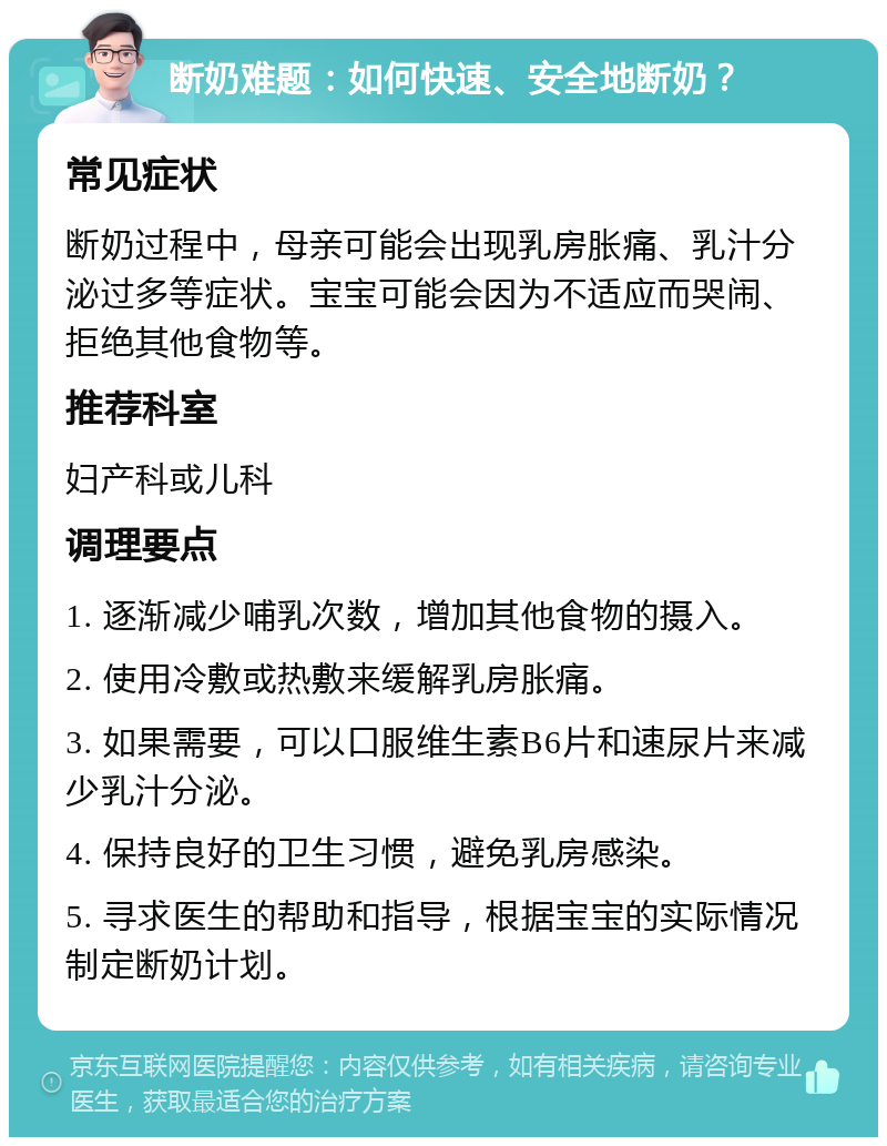 断奶难题：如何快速、安全地断奶？ 常见症状 断奶过程中，母亲可能会出现乳房胀痛、乳汁分泌过多等症状。宝宝可能会因为不适应而哭闹、拒绝其他食物等。 推荐科室 妇产科或儿科 调理要点 1. 逐渐减少哺乳次数，增加其他食物的摄入。 2. 使用冷敷或热敷来缓解乳房胀痛。 3. 如果需要，可以口服维生素B6片和速尿片来减少乳汁分泌。 4. 保持良好的卫生习惯，避免乳房感染。 5. 寻求医生的帮助和指导，根据宝宝的实际情况制定断奶计划。