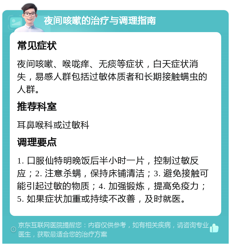 夜间咳嗽的治疗与调理指南 常见症状 夜间咳嗽、喉咙痒、无痰等症状，白天症状消失，易感人群包括过敏体质者和长期接触螨虫的人群。 推荐科室 耳鼻喉科或过敏科 调理要点 1. 口服仙特明晚饭后半小时一片，控制过敏反应；2. 注意杀螨，保持床铺清洁；3. 避免接触可能引起过敏的物质；4. 加强锻炼，提高免疫力；5. 如果症状加重或持续不改善，及时就医。