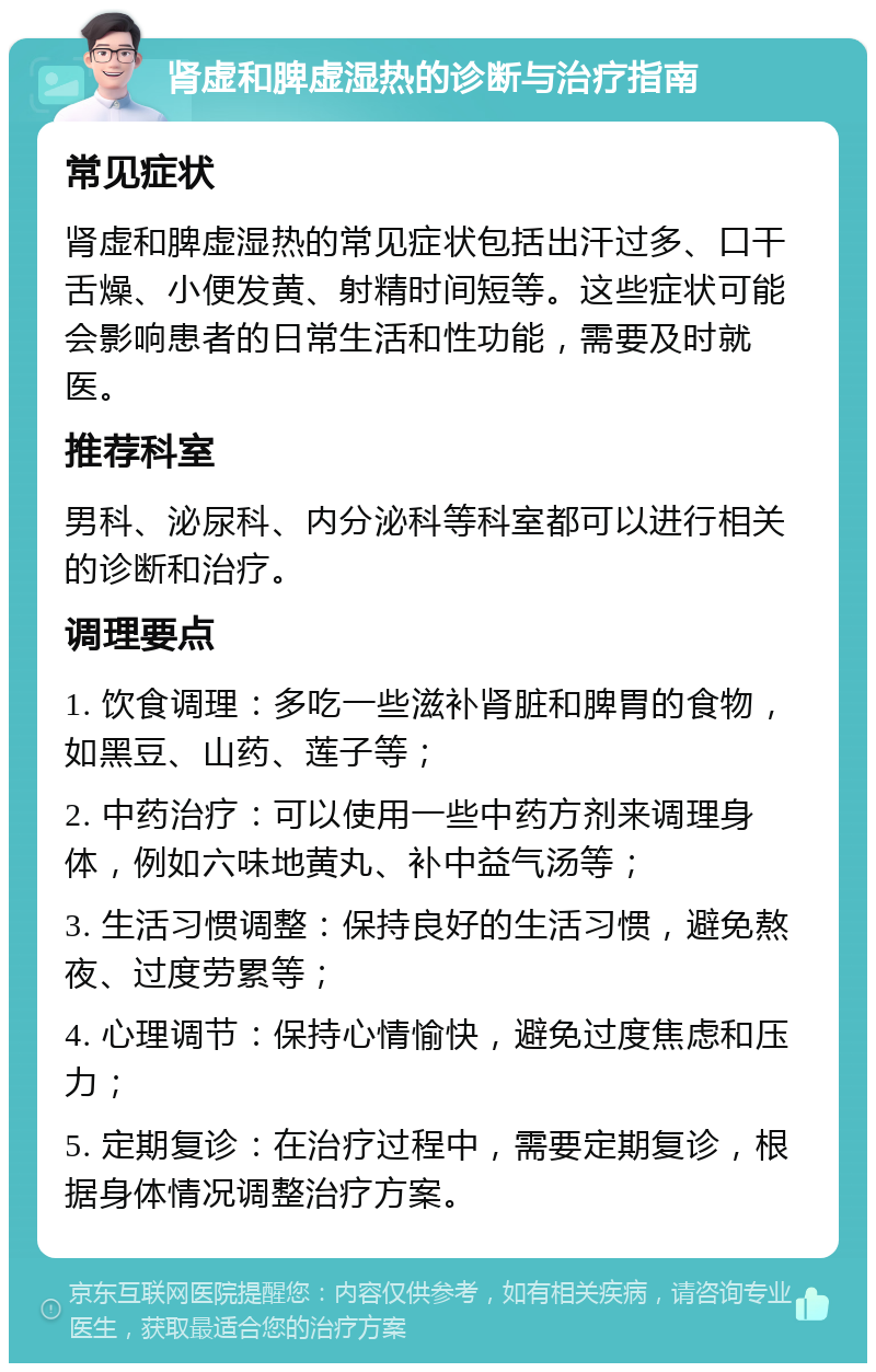 肾虚和脾虚湿热的诊断与治疗指南 常见症状 肾虚和脾虚湿热的常见症状包括出汗过多、口干舌燥、小便发黄、射精时间短等。这些症状可能会影响患者的日常生活和性功能，需要及时就医。 推荐科室 男科、泌尿科、内分泌科等科室都可以进行相关的诊断和治疗。 调理要点 1. 饮食调理：多吃一些滋补肾脏和脾胃的食物，如黑豆、山药、莲子等； 2. 中药治疗：可以使用一些中药方剂来调理身体，例如六味地黄丸、补中益气汤等； 3. 生活习惯调整：保持良好的生活习惯，避免熬夜、过度劳累等； 4. 心理调节：保持心情愉快，避免过度焦虑和压力； 5. 定期复诊：在治疗过程中，需要定期复诊，根据身体情况调整治疗方案。