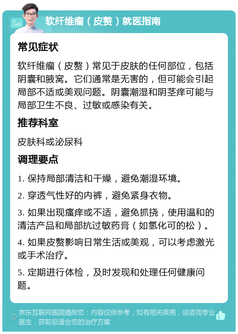 软纤维瘤（皮赘）就医指南 常见症状 软纤维瘤（皮赘）常见于皮肤的任何部位，包括阴囊和腋窝。它们通常是无害的，但可能会引起局部不适或美观问题。阴囊潮湿和阴茎痒可能与局部卫生不良、过敏或感染有关。 推荐科室 皮肤科或泌尿科 调理要点 1. 保持局部清洁和干燥，避免潮湿环境。 2. 穿透气性好的内裤，避免紧身衣物。 3. 如果出现瘙痒或不适，避免抓挠，使用温和的清洁产品和局部抗过敏药膏（如氢化可的松）。 4. 如果皮赘影响日常生活或美观，可以考虑激光或手术治疗。 5. 定期进行体检，及时发现和处理任何健康问题。