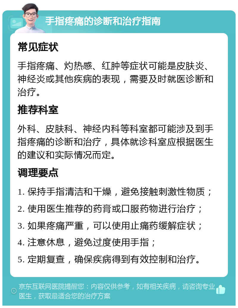 手指疼痛的诊断和治疗指南 常见症状 手指疼痛、灼热感、红肿等症状可能是皮肤炎、神经炎或其他疾病的表现，需要及时就医诊断和治疗。 推荐科室 外科、皮肤科、神经内科等科室都可能涉及到手指疼痛的诊断和治疗，具体就诊科室应根据医生的建议和实际情况而定。 调理要点 1. 保持手指清洁和干燥，避免接触刺激性物质； 2. 使用医生推荐的药膏或口服药物进行治疗； 3. 如果疼痛严重，可以使用止痛药缓解症状； 4. 注意休息，避免过度使用手指； 5. 定期复查，确保疾病得到有效控制和治疗。