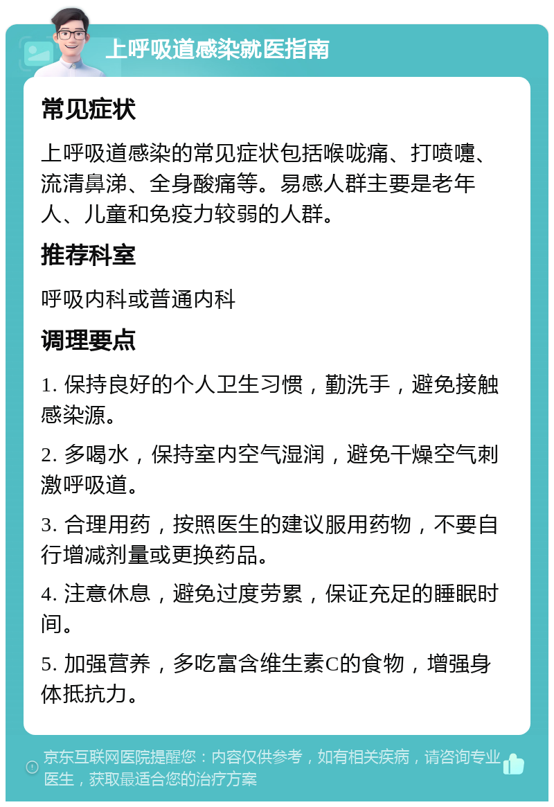 上呼吸道感染就医指南 常见症状 上呼吸道感染的常见症状包括喉咙痛、打喷嚏、流清鼻涕、全身酸痛等。易感人群主要是老年人、儿童和免疫力较弱的人群。 推荐科室 呼吸内科或普通内科 调理要点 1. 保持良好的个人卫生习惯，勤洗手，避免接触感染源。 2. 多喝水，保持室内空气湿润，避免干燥空气刺激呼吸道。 3. 合理用药，按照医生的建议服用药物，不要自行增减剂量或更换药品。 4. 注意休息，避免过度劳累，保证充足的睡眠时间。 5. 加强营养，多吃富含维生素C的食物，增强身体抵抗力。