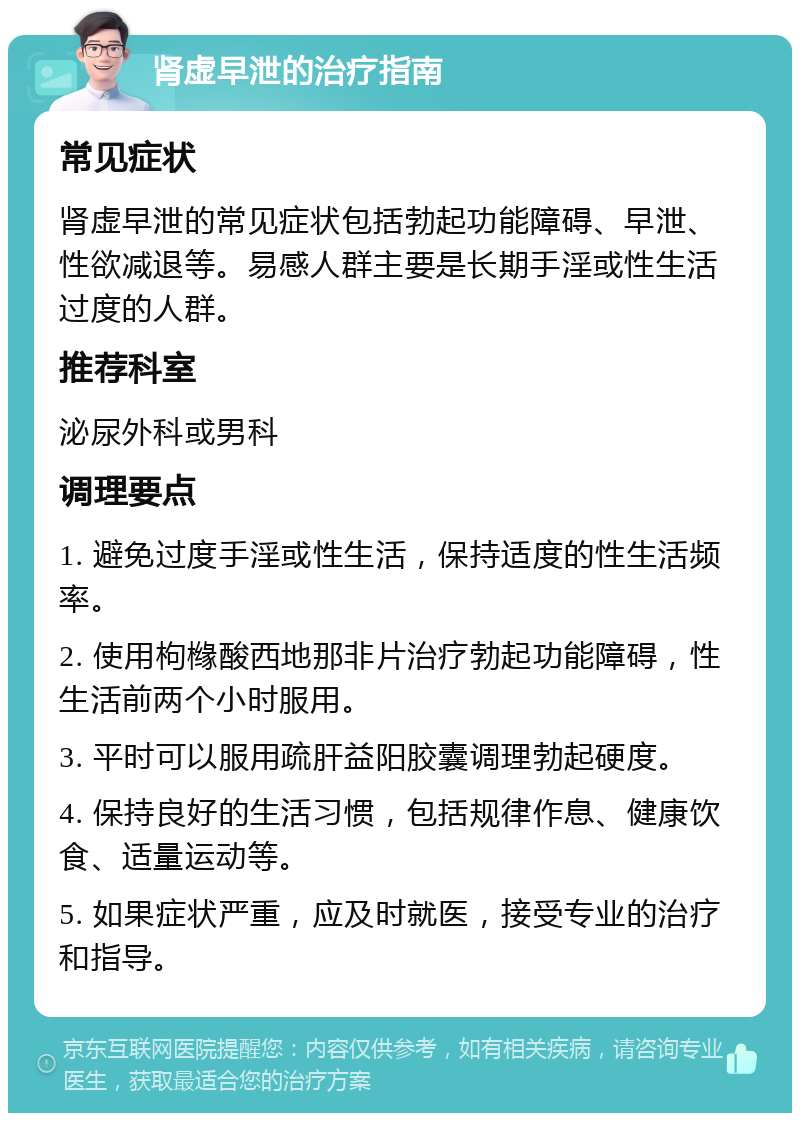 肾虚早泄的治疗指南 常见症状 肾虚早泄的常见症状包括勃起功能障碍、早泄、性欲减退等。易感人群主要是长期手淫或性生活过度的人群。 推荐科室 泌尿外科或男科 调理要点 1. 避免过度手淫或性生活，保持适度的性生活频率。 2. 使用枸橼酸西地那非片治疗勃起功能障碍，性生活前两个小时服用。 3. 平时可以服用疏肝益阳胶囊调理勃起硬度。 4. 保持良好的生活习惯，包括规律作息、健康饮食、适量运动等。 5. 如果症状严重，应及时就医，接受专业的治疗和指导。