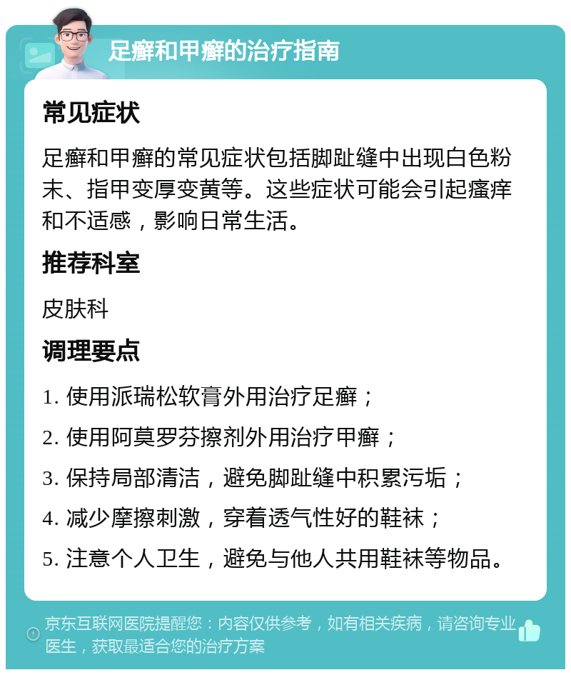 足癣和甲癣的治疗指南 常见症状 足癣和甲癣的常见症状包括脚趾缝中出现白色粉末、指甲变厚变黄等。这些症状可能会引起瘙痒和不适感，影响日常生活。 推荐科室 皮肤科 调理要点 1. 使用派瑞松软膏外用治疗足癣； 2. 使用阿莫罗芬擦剂外用治疗甲癣； 3. 保持局部清洁，避免脚趾缝中积累污垢； 4. 减少摩擦刺激，穿着透气性好的鞋袜； 5. 注意个人卫生，避免与他人共用鞋袜等物品。