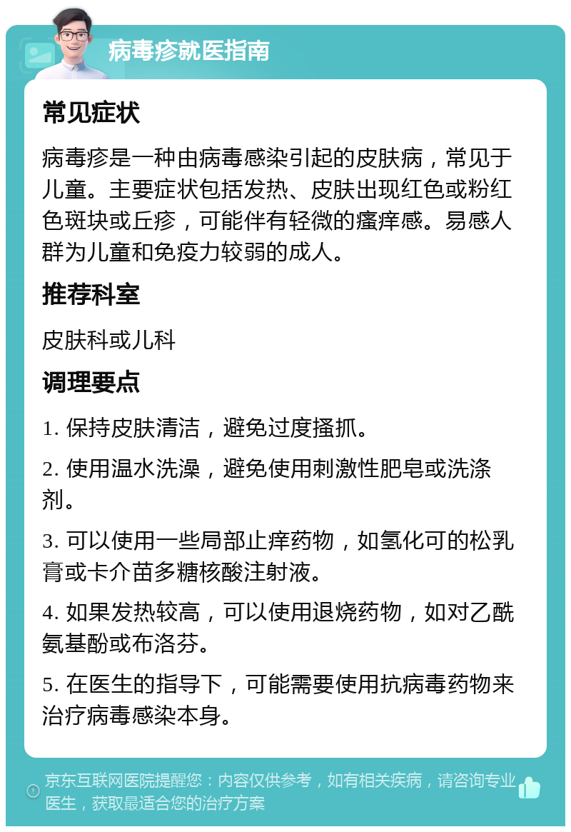 病毒疹就医指南 常见症状 病毒疹是一种由病毒感染引起的皮肤病，常见于儿童。主要症状包括发热、皮肤出现红色或粉红色斑块或丘疹，可能伴有轻微的瘙痒感。易感人群为儿童和免疫力较弱的成人。 推荐科室 皮肤科或儿科 调理要点 1. 保持皮肤清洁，避免过度搔抓。 2. 使用温水洗澡，避免使用刺激性肥皂或洗涤剂。 3. 可以使用一些局部止痒药物，如氢化可的松乳膏或卡介苗多糖核酸注射液。 4. 如果发热较高，可以使用退烧药物，如对乙酰氨基酚或布洛芬。 5. 在医生的指导下，可能需要使用抗病毒药物来治疗病毒感染本身。