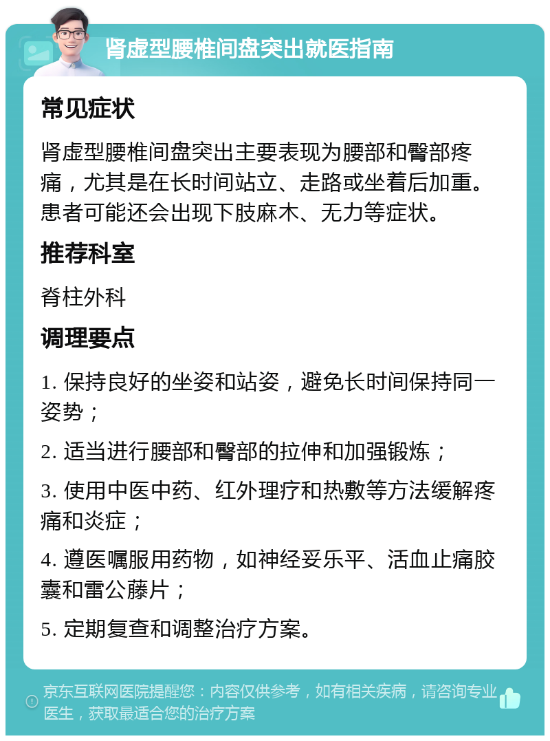 肾虚型腰椎间盘突出就医指南 常见症状 肾虚型腰椎间盘突出主要表现为腰部和臀部疼痛，尤其是在长时间站立、走路或坐着后加重。患者可能还会出现下肢麻木、无力等症状。 推荐科室 脊柱外科 调理要点 1. 保持良好的坐姿和站姿，避免长时间保持同一姿势； 2. 适当进行腰部和臀部的拉伸和加强锻炼； 3. 使用中医中药、红外理疗和热敷等方法缓解疼痛和炎症； 4. 遵医嘱服用药物，如神经妥乐平、活血止痛胶囊和雷公藤片； 5. 定期复查和调整治疗方案。