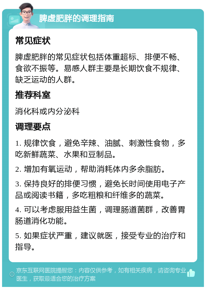 脾虚肥胖的调理指南 常见症状 脾虚肥胖的常见症状包括体重超标、排便不畅、食欲不振等。易感人群主要是长期饮食不规律、缺乏运动的人群。 推荐科室 消化科或内分泌科 调理要点 1. 规律饮食，避免辛辣、油腻、刺激性食物，多吃新鲜蔬菜、水果和豆制品。 2. 增加有氧运动，帮助消耗体内多余脂肪。 3. 保持良好的排便习惯，避免长时间使用电子产品或阅读书籍，多吃粗粮和纤维多的蔬菜。 4. 可以考虑服用益生菌，调理肠道菌群，改善胃肠道消化功能。 5. 如果症状严重，建议就医，接受专业的治疗和指导。