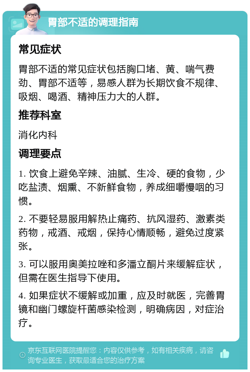 胃部不适的调理指南 常见症状 胃部不适的常见症状包括胸口堵、黄、喘气费劲、胃部不适等，易感人群为长期饮食不规律、吸烟、喝酒、精神压力大的人群。 推荐科室 消化内科 调理要点 1. 饮食上避免辛辣、油腻、生冷、硬的食物，少吃盐渍、烟熏、不新鲜食物，养成细嚼慢咽的习惯。 2. 不要轻易服用解热止痛药、抗风湿药、激素类药物，戒酒、戒烟，保持心情顺畅，避免过度紧张。 3. 可以服用奥美拉唑和多潘立酮片来缓解症状，但需在医生指导下使用。 4. 如果症状不缓解或加重，应及时就医，完善胃镜和幽门螺旋杆菌感染检测，明确病因，对症治疗。