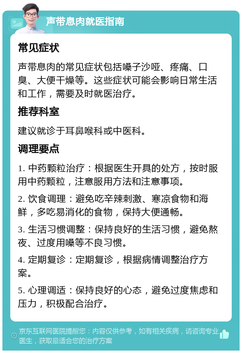 声带息肉就医指南 常见症状 声带息肉的常见症状包括嗓子沙哑、疼痛、口臭、大便干燥等。这些症状可能会影响日常生活和工作，需要及时就医治疗。 推荐科室 建议就诊于耳鼻喉科或中医科。 调理要点 1. 中药颗粒治疗：根据医生开具的处方，按时服用中药颗粒，注意服用方法和注意事项。 2. 饮食调理：避免吃辛辣刺激、寒凉食物和海鲜，多吃易消化的食物，保持大便通畅。 3. 生活习惯调整：保持良好的生活习惯，避免熬夜、过度用嗓等不良习惯。 4. 定期复诊：定期复诊，根据病情调整治疗方案。 5. 心理调适：保持良好的心态，避免过度焦虑和压力，积极配合治疗。