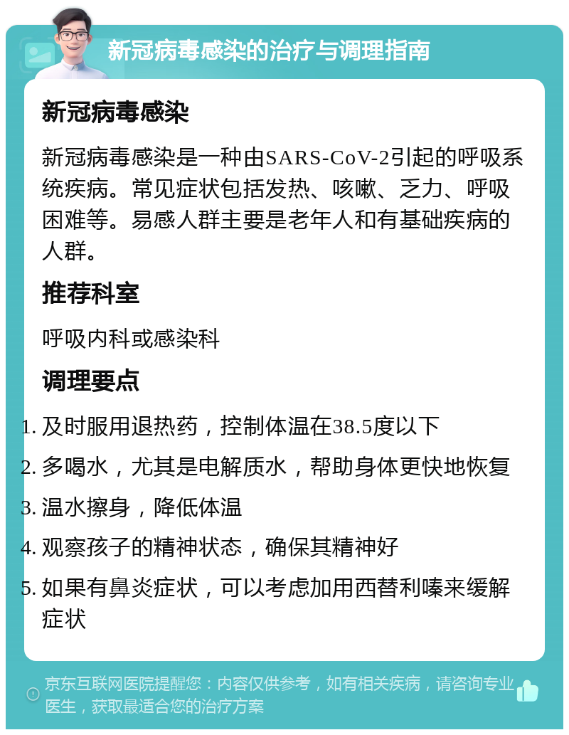 新冠病毒感染的治疗与调理指南 新冠病毒感染 新冠病毒感染是一种由SARS-CoV-2引起的呼吸系统疾病。常见症状包括发热、咳嗽、乏力、呼吸困难等。易感人群主要是老年人和有基础疾病的人群。 推荐科室 呼吸内科或感染科 调理要点 及时服用退热药，控制体温在38.5度以下 多喝水，尤其是电解质水，帮助身体更快地恢复 温水擦身，降低体温 观察孩子的精神状态，确保其精神好 如果有鼻炎症状，可以考虑加用西替利嗪来缓解症状