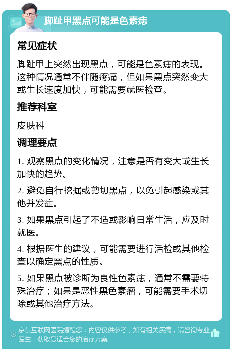 脚趾甲黑点可能是色素痣 常见症状 脚趾甲上突然出现黑点，可能是色素痣的表现。这种情况通常不伴随疼痛，但如果黑点突然变大或生长速度加快，可能需要就医检查。 推荐科室 皮肤科 调理要点 1. 观察黑点的变化情况，注意是否有变大或生长加快的趋势。 2. 避免自行挖掘或剪切黑点，以免引起感染或其他并发症。 3. 如果黑点引起了不适或影响日常生活，应及时就医。 4. 根据医生的建议，可能需要进行活检或其他检查以确定黑点的性质。 5. 如果黑点被诊断为良性色素痣，通常不需要特殊治疗；如果是恶性黑色素瘤，可能需要手术切除或其他治疗方法。