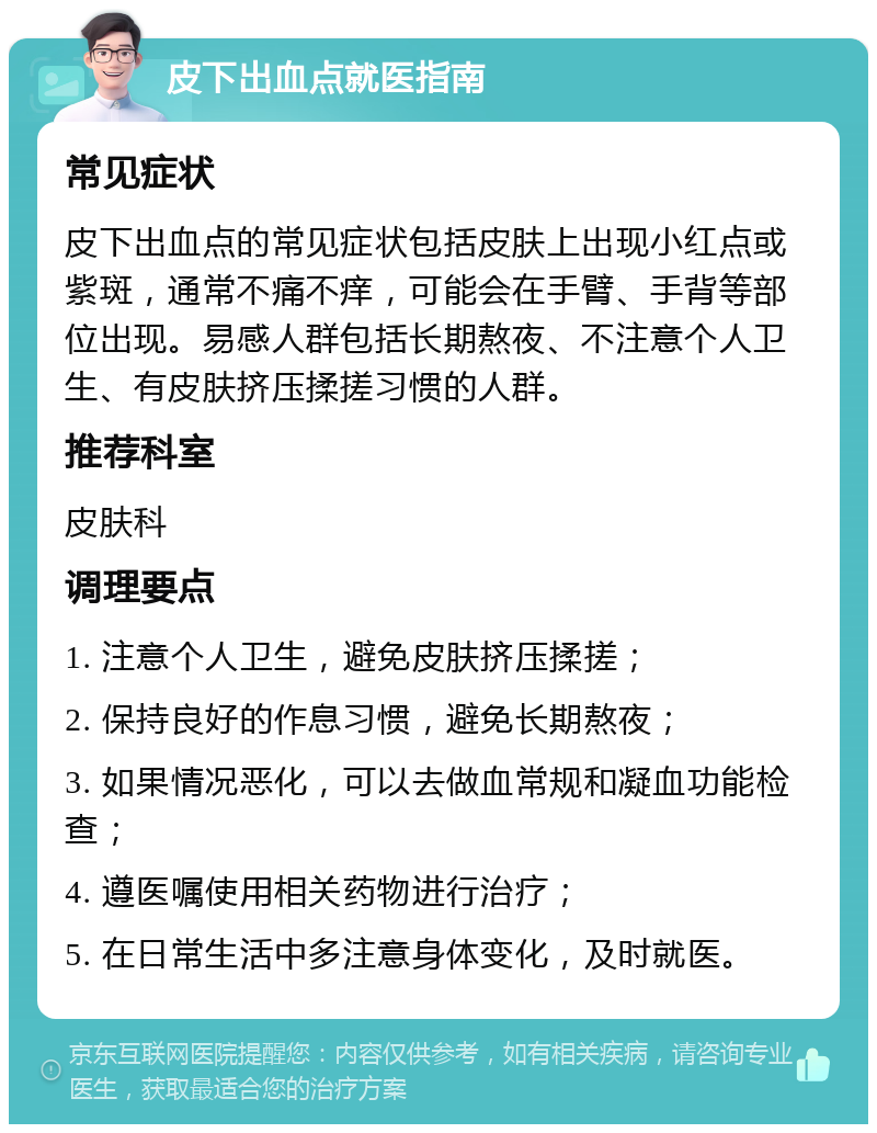 皮下出血点就医指南 常见症状 皮下出血点的常见症状包括皮肤上出现小红点或紫斑，通常不痛不痒，可能会在手臂、手背等部位出现。易感人群包括长期熬夜、不注意个人卫生、有皮肤挤压揉搓习惯的人群。 推荐科室 皮肤科 调理要点 1. 注意个人卫生，避免皮肤挤压揉搓； 2. 保持良好的作息习惯，避免长期熬夜； 3. 如果情况恶化，可以去做血常规和凝血功能检查； 4. 遵医嘱使用相关药物进行治疗； 5. 在日常生活中多注意身体变化，及时就医。