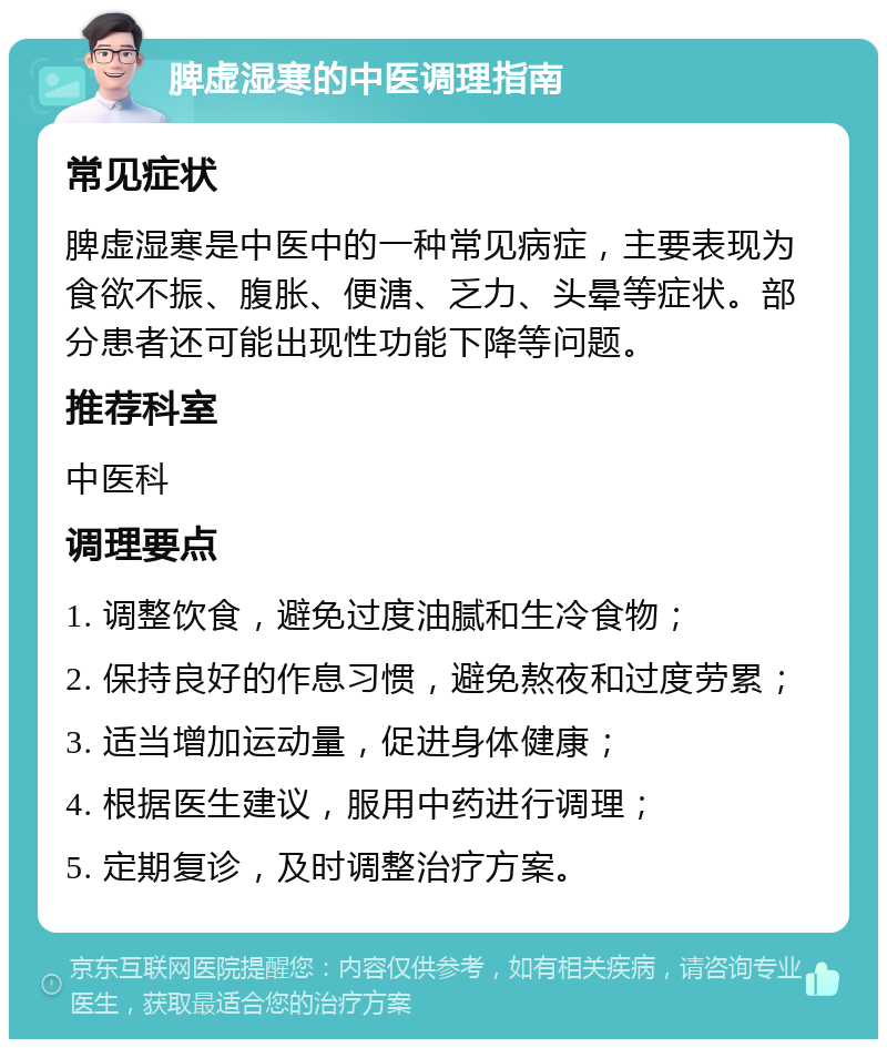 脾虚湿寒的中医调理指南 常见症状 脾虚湿寒是中医中的一种常见病症，主要表现为食欲不振、腹胀、便溏、乏力、头晕等症状。部分患者还可能出现性功能下降等问题。 推荐科室 中医科 调理要点 1. 调整饮食，避免过度油腻和生冷食物； 2. 保持良好的作息习惯，避免熬夜和过度劳累； 3. 适当增加运动量，促进身体健康； 4. 根据医生建议，服用中药进行调理； 5. 定期复诊，及时调整治疗方案。