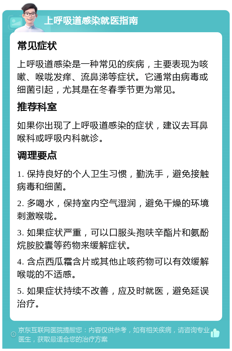 上呼吸道感染就医指南 常见症状 上呼吸道感染是一种常见的疾病，主要表现为咳嗽、喉咙发痒、流鼻涕等症状。它通常由病毒或细菌引起，尤其是在冬春季节更为常见。 推荐科室 如果你出现了上呼吸道感染的症状，建议去耳鼻喉科或呼吸内科就诊。 调理要点 1. 保持良好的个人卫生习惯，勤洗手，避免接触病毒和细菌。 2. 多喝水，保持室内空气湿润，避免干燥的环境刺激喉咙。 3. 如果症状严重，可以口服头孢呋辛酯片和氨酚烷胺胶囊等药物来缓解症状。 4. 含点西瓜霜含片或其他止咳药物可以有效缓解喉咙的不适感。 5. 如果症状持续不改善，应及时就医，避免延误治疗。