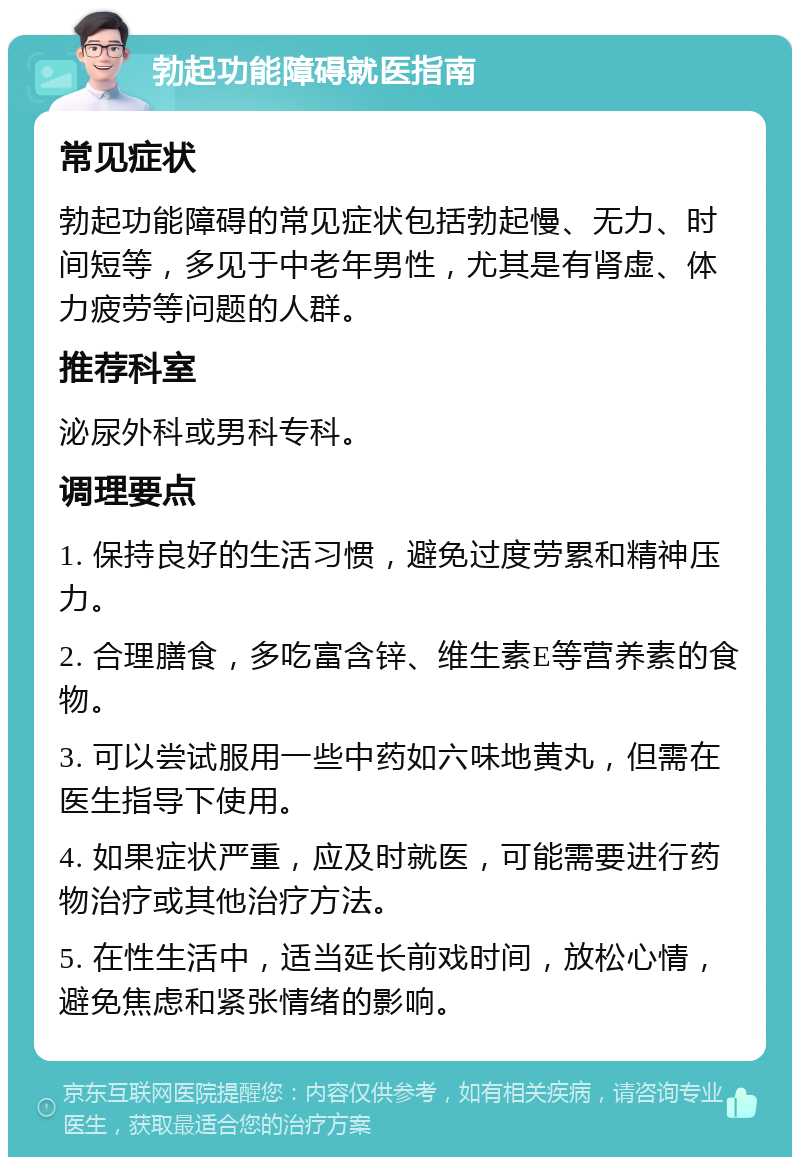 勃起功能障碍就医指南 常见症状 勃起功能障碍的常见症状包括勃起慢、无力、时间短等，多见于中老年男性，尤其是有肾虚、体力疲劳等问题的人群。 推荐科室 泌尿外科或男科专科。 调理要点 1. 保持良好的生活习惯，避免过度劳累和精神压力。 2. 合理膳食，多吃富含锌、维生素E等营养素的食物。 3. 可以尝试服用一些中药如六味地黄丸，但需在医生指导下使用。 4. 如果症状严重，应及时就医，可能需要进行药物治疗或其他治疗方法。 5. 在性生活中，适当延长前戏时间，放松心情，避免焦虑和紧张情绪的影响。