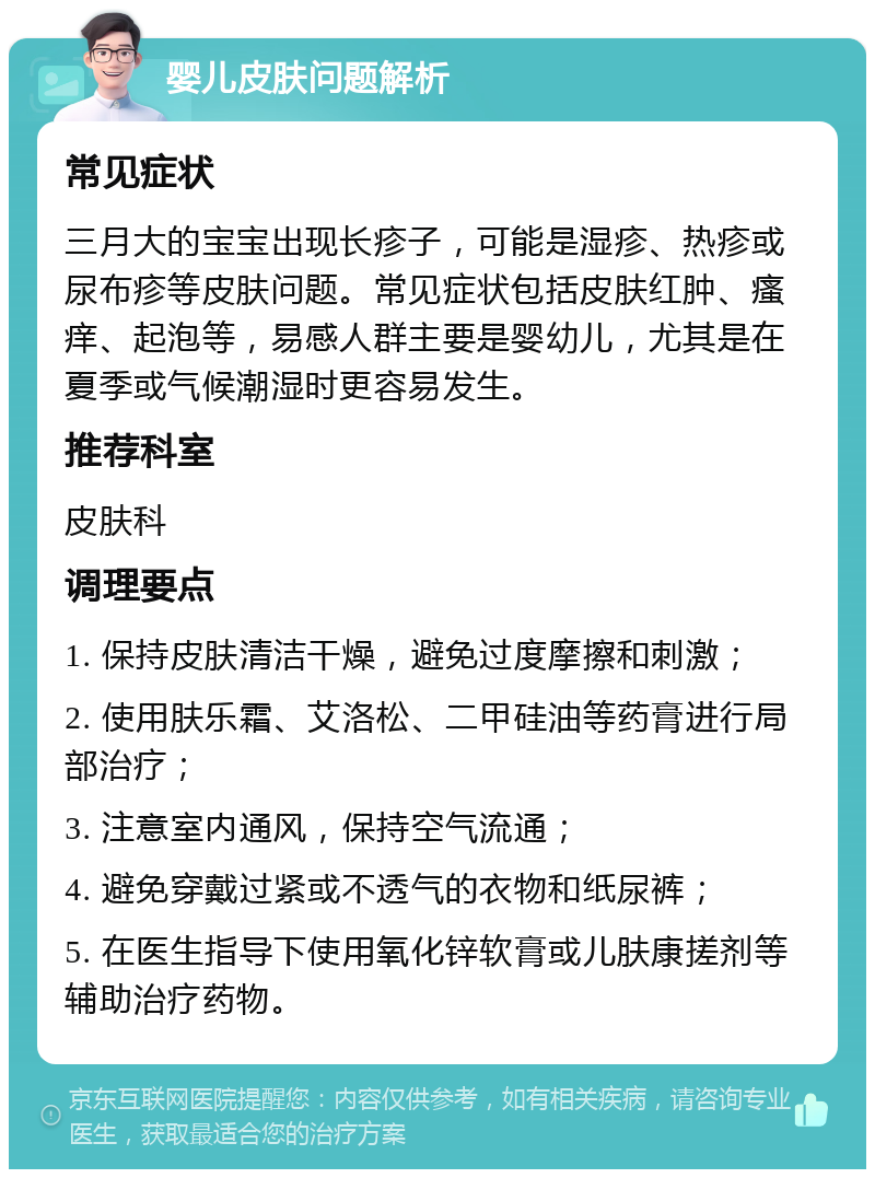 婴儿皮肤问题解析 常见症状 三月大的宝宝出现长疹子，可能是湿疹、热疹或尿布疹等皮肤问题。常见症状包括皮肤红肿、瘙痒、起泡等，易感人群主要是婴幼儿，尤其是在夏季或气候潮湿时更容易发生。 推荐科室 皮肤科 调理要点 1. 保持皮肤清洁干燥，避免过度摩擦和刺激； 2. 使用肤乐霜、艾洛松、二甲硅油等药膏进行局部治疗； 3. 注意室内通风，保持空气流通； 4. 避免穿戴过紧或不透气的衣物和纸尿裤； 5. 在医生指导下使用氧化锌软膏或儿肤康搓剂等辅助治疗药物。