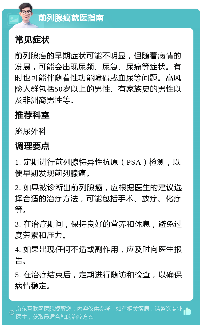 前列腺癌就医指南 常见症状 前列腺癌的早期症状可能不明显，但随着病情的发展，可能会出现尿频、尿急、尿痛等症状。有时也可能伴随着性功能障碍或血尿等问题。高风险人群包括50岁以上的男性、有家族史的男性以及非洲裔男性等。 推荐科室 泌尿外科 调理要点 1. 定期进行前列腺特异性抗原（PSA）检测，以便早期发现前列腺癌。 2. 如果被诊断出前列腺癌，应根据医生的建议选择合适的治疗方法，可能包括手术、放疗、化疗等。 3. 在治疗期间，保持良好的营养和休息，避免过度劳累和压力。 4. 如果出现任何不适或副作用，应及时向医生报告。 5. 在治疗结束后，定期进行随访和检查，以确保病情稳定。