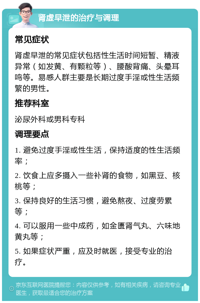 肾虚早泄的治疗与调理 常见症状 肾虚早泄的常见症状包括性生活时间短暂、精液异常（如发黄、有颗粒等）、腰酸背痛、头晕耳鸣等。易感人群主要是长期过度手淫或性生活频繁的男性。 推荐科室 泌尿外科或男科专科 调理要点 1. 避免过度手淫或性生活，保持适度的性生活频率； 2. 饮食上应多摄入一些补肾的食物，如黑豆、核桃等； 3. 保持良好的生活习惯，避免熬夜、过度劳累等； 4. 可以服用一些中成药，如金匮肾气丸、六味地黄丸等； 5. 如果症状严重，应及时就医，接受专业的治疗。