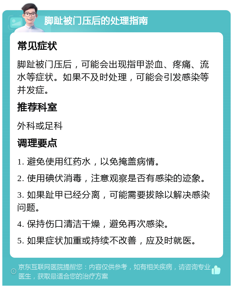 脚趾被门压后的处理指南 常见症状 脚趾被门压后，可能会出现指甲淤血、疼痛、流水等症状。如果不及时处理，可能会引发感染等并发症。 推荐科室 外科或足科 调理要点 1. 避免使用红药水，以免掩盖病情。 2. 使用碘伏消毒，注意观察是否有感染的迹象。 3. 如果趾甲已经分离，可能需要拔除以解决感染问题。 4. 保持伤口清洁干燥，避免再次感染。 5. 如果症状加重或持续不改善，应及时就医。