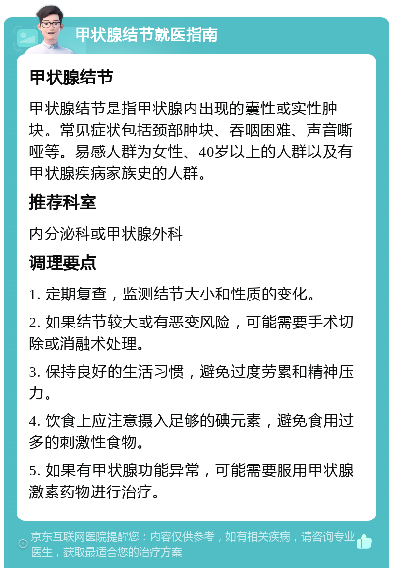 甲状腺结节就医指南 甲状腺结节 甲状腺结节是指甲状腺内出现的囊性或实性肿块。常见症状包括颈部肿块、吞咽困难、声音嘶哑等。易感人群为女性、40岁以上的人群以及有甲状腺疾病家族史的人群。 推荐科室 内分泌科或甲状腺外科 调理要点 1. 定期复查，监测结节大小和性质的变化。 2. 如果结节较大或有恶变风险，可能需要手术切除或消融术处理。 3. 保持良好的生活习惯，避免过度劳累和精神压力。 4. 饮食上应注意摄入足够的碘元素，避免食用过多的刺激性食物。 5. 如果有甲状腺功能异常，可能需要服用甲状腺激素药物进行治疗。