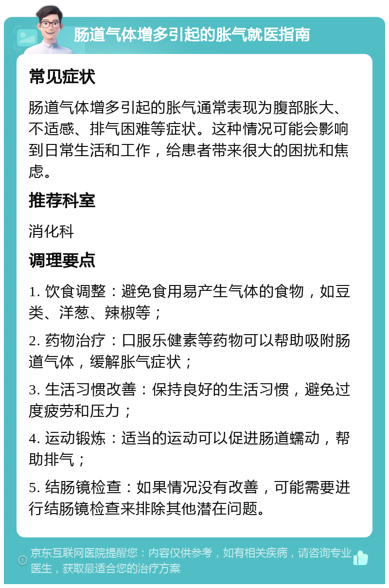 肠道气体增多引起的胀气就医指南 常见症状 肠道气体增多引起的胀气通常表现为腹部胀大、不适感、排气困难等症状。这种情况可能会影响到日常生活和工作，给患者带来很大的困扰和焦虑。 推荐科室 消化科 调理要点 1. 饮食调整：避免食用易产生气体的食物，如豆类、洋葱、辣椒等； 2. 药物治疗：口服乐健素等药物可以帮助吸附肠道气体，缓解胀气症状； 3. 生活习惯改善：保持良好的生活习惯，避免过度疲劳和压力； 4. 运动锻炼：适当的运动可以促进肠道蠕动，帮助排气； 5. 结肠镜检查：如果情况没有改善，可能需要进行结肠镜检查来排除其他潜在问题。