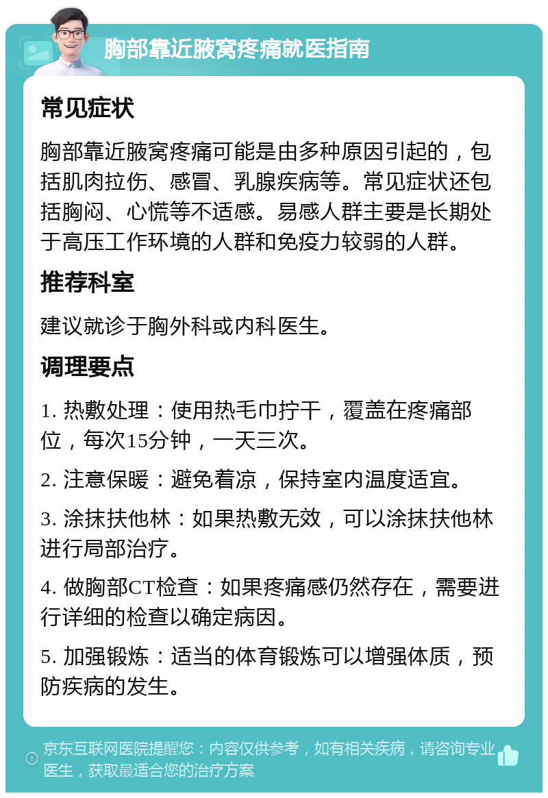 胸部靠近腋窝疼痛就医指南 常见症状 胸部靠近腋窝疼痛可能是由多种原因引起的，包括肌肉拉伤、感冒、乳腺疾病等。常见症状还包括胸闷、心慌等不适感。易感人群主要是长期处于高压工作环境的人群和免疫力较弱的人群。 推荐科室 建议就诊于胸外科或内科医生。 调理要点 1. 热敷处理：使用热毛巾拧干，覆盖在疼痛部位，每次15分钟，一天三次。 2. 注意保暖：避免着凉，保持室内温度适宜。 3. 涂抹扶他林：如果热敷无效，可以涂抹扶他林进行局部治疗。 4. 做胸部CT检查：如果疼痛感仍然存在，需要进行详细的检查以确定病因。 5. 加强锻炼：适当的体育锻炼可以增强体质，预防疾病的发生。