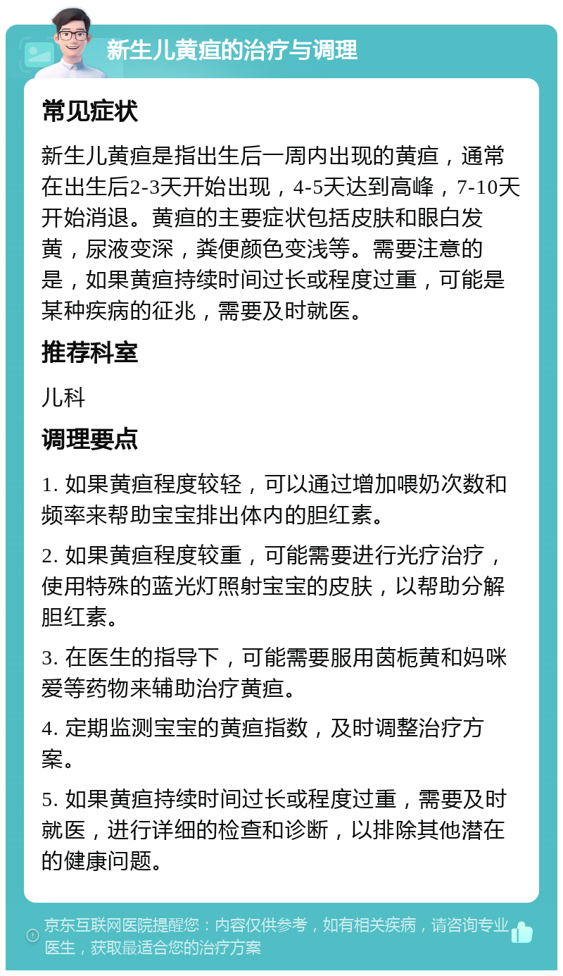 新生儿黄疸的治疗与调理 常见症状 新生儿黄疸是指出生后一周内出现的黄疸，通常在出生后2-3天开始出现，4-5天达到高峰，7-10天开始消退。黄疸的主要症状包括皮肤和眼白发黄，尿液变深，粪便颜色变浅等。需要注意的是，如果黄疸持续时间过长或程度过重，可能是某种疾病的征兆，需要及时就医。 推荐科室 儿科 调理要点 1. 如果黄疸程度较轻，可以通过增加喂奶次数和频率来帮助宝宝排出体内的胆红素。 2. 如果黄疸程度较重，可能需要进行光疗治疗，使用特殊的蓝光灯照射宝宝的皮肤，以帮助分解胆红素。 3. 在医生的指导下，可能需要服用茵栀黄和妈咪爱等药物来辅助治疗黄疸。 4. 定期监测宝宝的黄疸指数，及时调整治疗方案。 5. 如果黄疸持续时间过长或程度过重，需要及时就医，进行详细的检查和诊断，以排除其他潜在的健康问题。