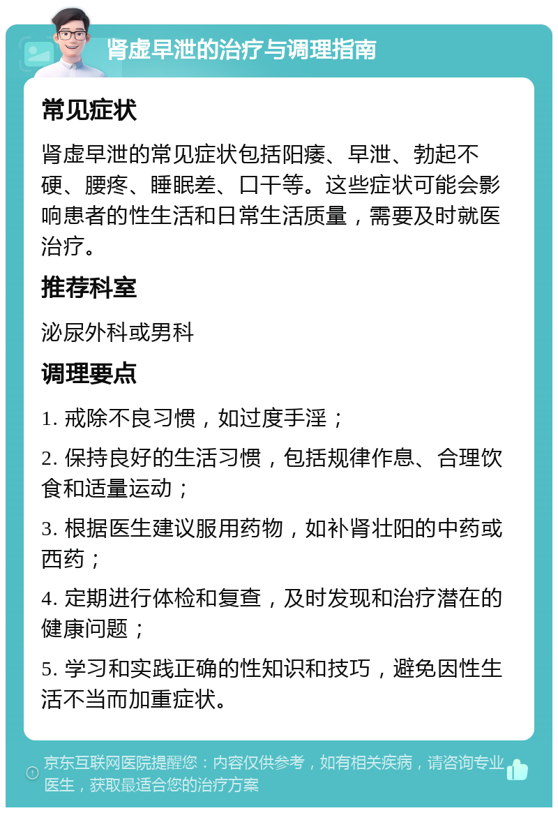 肾虚早泄的治疗与调理指南 常见症状 肾虚早泄的常见症状包括阳痿、早泄、勃起不硬、腰疼、睡眠差、口干等。这些症状可能会影响患者的性生活和日常生活质量，需要及时就医治疗。 推荐科室 泌尿外科或男科 调理要点 1. 戒除不良习惯，如过度手淫； 2. 保持良好的生活习惯，包括规律作息、合理饮食和适量运动； 3. 根据医生建议服用药物，如补肾壮阳的中药或西药； 4. 定期进行体检和复查，及时发现和治疗潜在的健康问题； 5. 学习和实践正确的性知识和技巧，避免因性生活不当而加重症状。