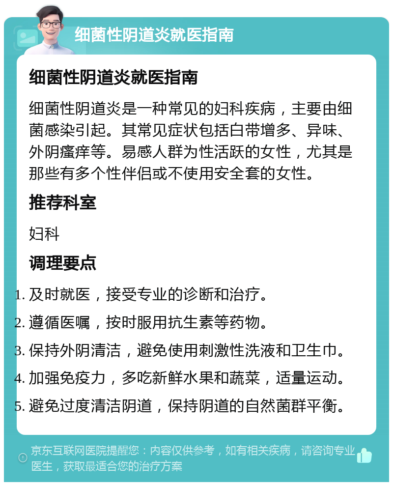 细菌性阴道炎就医指南 细菌性阴道炎就医指南 细菌性阴道炎是一种常见的妇科疾病，主要由细菌感染引起。其常见症状包括白带增多、异味、外阴瘙痒等。易感人群为性活跃的女性，尤其是那些有多个性伴侣或不使用安全套的女性。 推荐科室 妇科 调理要点 及时就医，接受专业的诊断和治疗。 遵循医嘱，按时服用抗生素等药物。 保持外阴清洁，避免使用刺激性洗液和卫生巾。 加强免疫力，多吃新鲜水果和蔬菜，适量运动。 避免过度清洁阴道，保持阴道的自然菌群平衡。