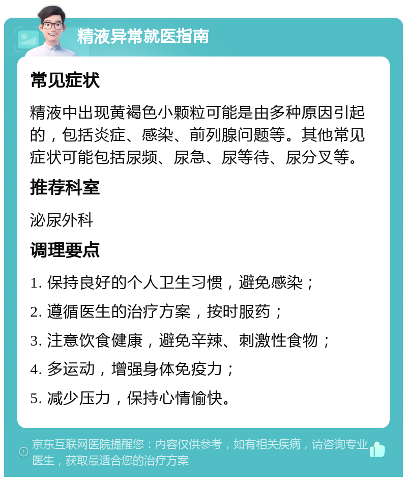 精液异常就医指南 常见症状 精液中出现黄褐色小颗粒可能是由多种原因引起的，包括炎症、感染、前列腺问题等。其他常见症状可能包括尿频、尿急、尿等待、尿分叉等。 推荐科室 泌尿外科 调理要点 1. 保持良好的个人卫生习惯，避免感染； 2. 遵循医生的治疗方案，按时服药； 3. 注意饮食健康，避免辛辣、刺激性食物； 4. 多运动，增强身体免疫力； 5. 减少压力，保持心情愉快。