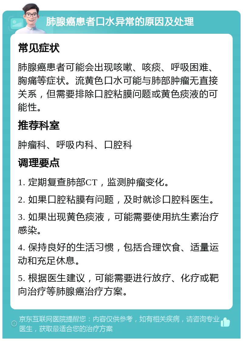 肺腺癌患者口水异常的原因及处理 常见症状 肺腺癌患者可能会出现咳嗽、咳痰、呼吸困难、胸痛等症状。流黄色口水可能与肺部肿瘤无直接关系，但需要排除口腔粘膜问题或黄色痰液的可能性。 推荐科室 肿瘤科、呼吸内科、口腔科 调理要点 1. 定期复查肺部CT，监测肿瘤变化。 2. 如果口腔粘膜有问题，及时就诊口腔科医生。 3. 如果出现黄色痰液，可能需要使用抗生素治疗感染。 4. 保持良好的生活习惯，包括合理饮食、适量运动和充足休息。 5. 根据医生建议，可能需要进行放疗、化疗或靶向治疗等肺腺癌治疗方案。