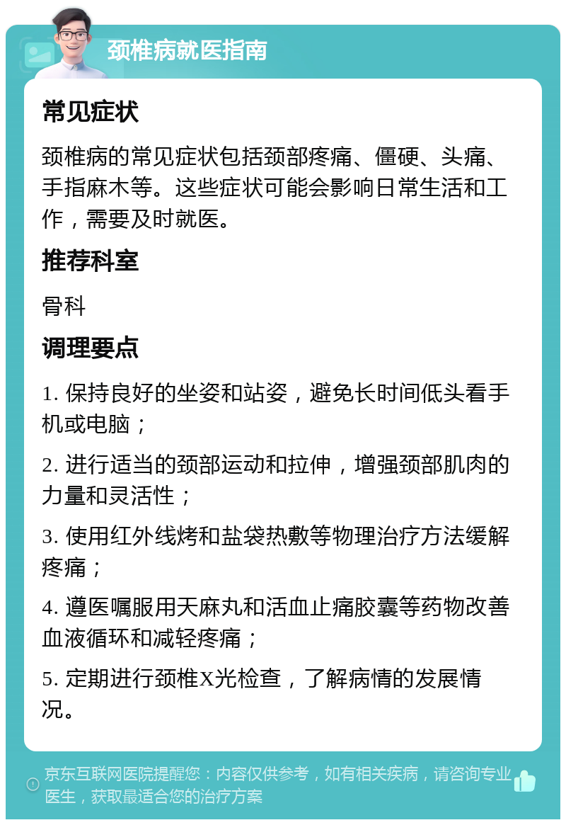 颈椎病就医指南 常见症状 颈椎病的常见症状包括颈部疼痛、僵硬、头痛、手指麻木等。这些症状可能会影响日常生活和工作，需要及时就医。 推荐科室 骨科 调理要点 1. 保持良好的坐姿和站姿，避免长时间低头看手机或电脑； 2. 进行适当的颈部运动和拉伸，增强颈部肌肉的力量和灵活性； 3. 使用红外线烤和盐袋热敷等物理治疗方法缓解疼痛； 4. 遵医嘱服用天麻丸和活血止痛胶囊等药物改善血液循环和减轻疼痛； 5. 定期进行颈椎X光检查，了解病情的发展情况。