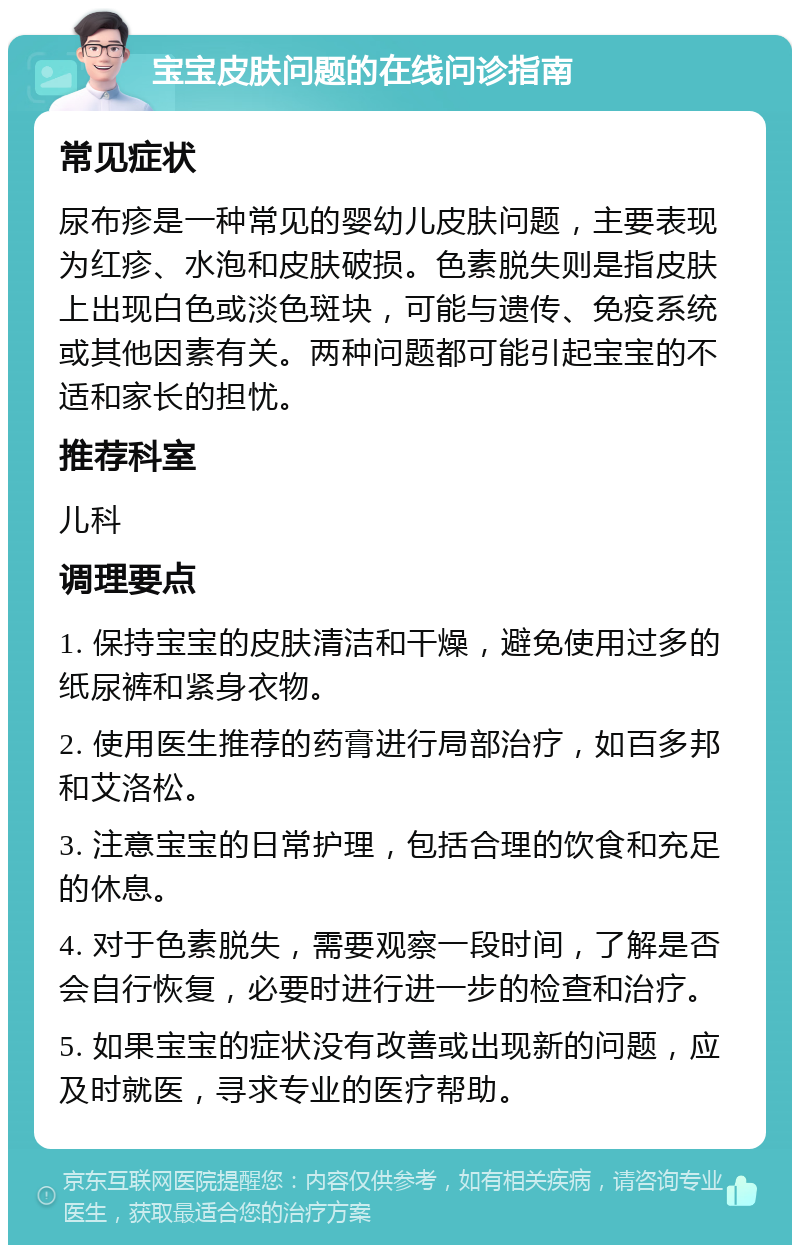 宝宝皮肤问题的在线问诊指南 常见症状 尿布疹是一种常见的婴幼儿皮肤问题，主要表现为红疹、水泡和皮肤破损。色素脱失则是指皮肤上出现白色或淡色斑块，可能与遗传、免疫系统或其他因素有关。两种问题都可能引起宝宝的不适和家长的担忧。 推荐科室 儿科 调理要点 1. 保持宝宝的皮肤清洁和干燥，避免使用过多的纸尿裤和紧身衣物。 2. 使用医生推荐的药膏进行局部治疗，如百多邦和艾洛松。 3. 注意宝宝的日常护理，包括合理的饮食和充足的休息。 4. 对于色素脱失，需要观察一段时间，了解是否会自行恢复，必要时进行进一步的检查和治疗。 5. 如果宝宝的症状没有改善或出现新的问题，应及时就医，寻求专业的医疗帮助。