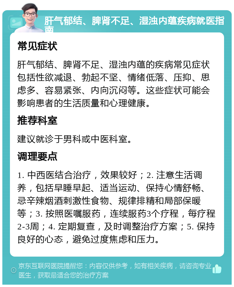 肝气郁结、脾肾不足、湿浊内蕴疾病就医指南 常见症状 肝气郁结、脾肾不足、湿浊内蕴的疾病常见症状包括性欲减退、勃起不坚、情绪低落、压抑、思虑多、容易紧张、内向沉闷等。这些症状可能会影响患者的生活质量和心理健康。 推荐科室 建议就诊于男科或中医科室。 调理要点 1. 中西医结合治疗，效果较好；2. 注意生活调养，包括早睡早起、适当运动、保持心情舒畅、忌辛辣烟酒刺激性食物、规律排精和局部保暖等；3. 按照医嘱服药，连续服药3个疗程，每疗程2-3周；4. 定期复查，及时调整治疗方案；5. 保持良好的心态，避免过度焦虑和压力。