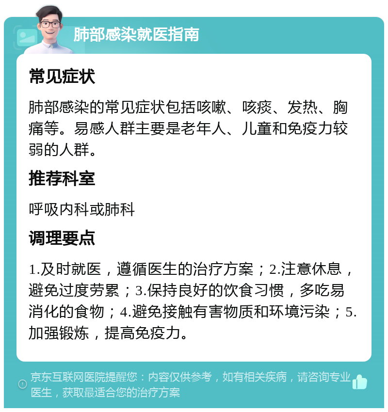 肺部感染就医指南 常见症状 肺部感染的常见症状包括咳嗽、咳痰、发热、胸痛等。易感人群主要是老年人、儿童和免疫力较弱的人群。 推荐科室 呼吸内科或肺科 调理要点 1.及时就医，遵循医生的治疗方案；2.注意休息，避免过度劳累；3.保持良好的饮食习惯，多吃易消化的食物；4.避免接触有害物质和环境污染；5.加强锻炼，提高免疫力。