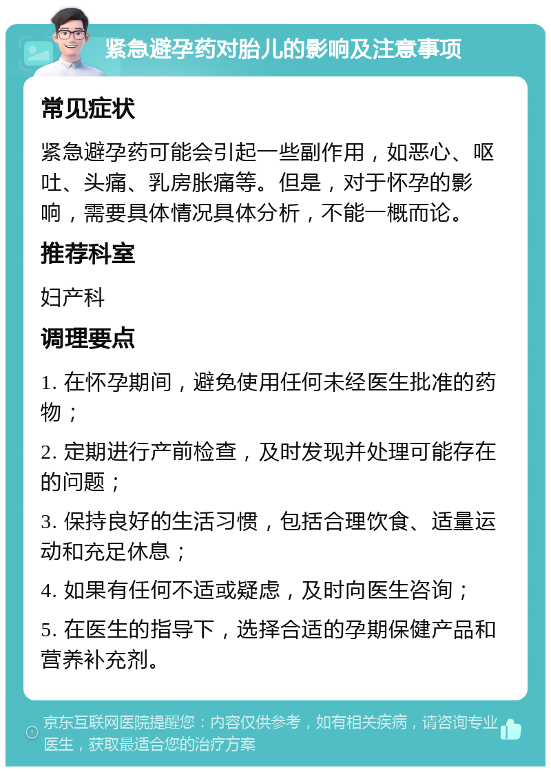 紧急避孕药对胎儿的影响及注意事项 常见症状 紧急避孕药可能会引起一些副作用，如恶心、呕吐、头痛、乳房胀痛等。但是，对于怀孕的影响，需要具体情况具体分析，不能一概而论。 推荐科室 妇产科 调理要点 1. 在怀孕期间，避免使用任何未经医生批准的药物； 2. 定期进行产前检查，及时发现并处理可能存在的问题； 3. 保持良好的生活习惯，包括合理饮食、适量运动和充足休息； 4. 如果有任何不适或疑虑，及时向医生咨询； 5. 在医生的指导下，选择合适的孕期保健产品和营养补充剂。