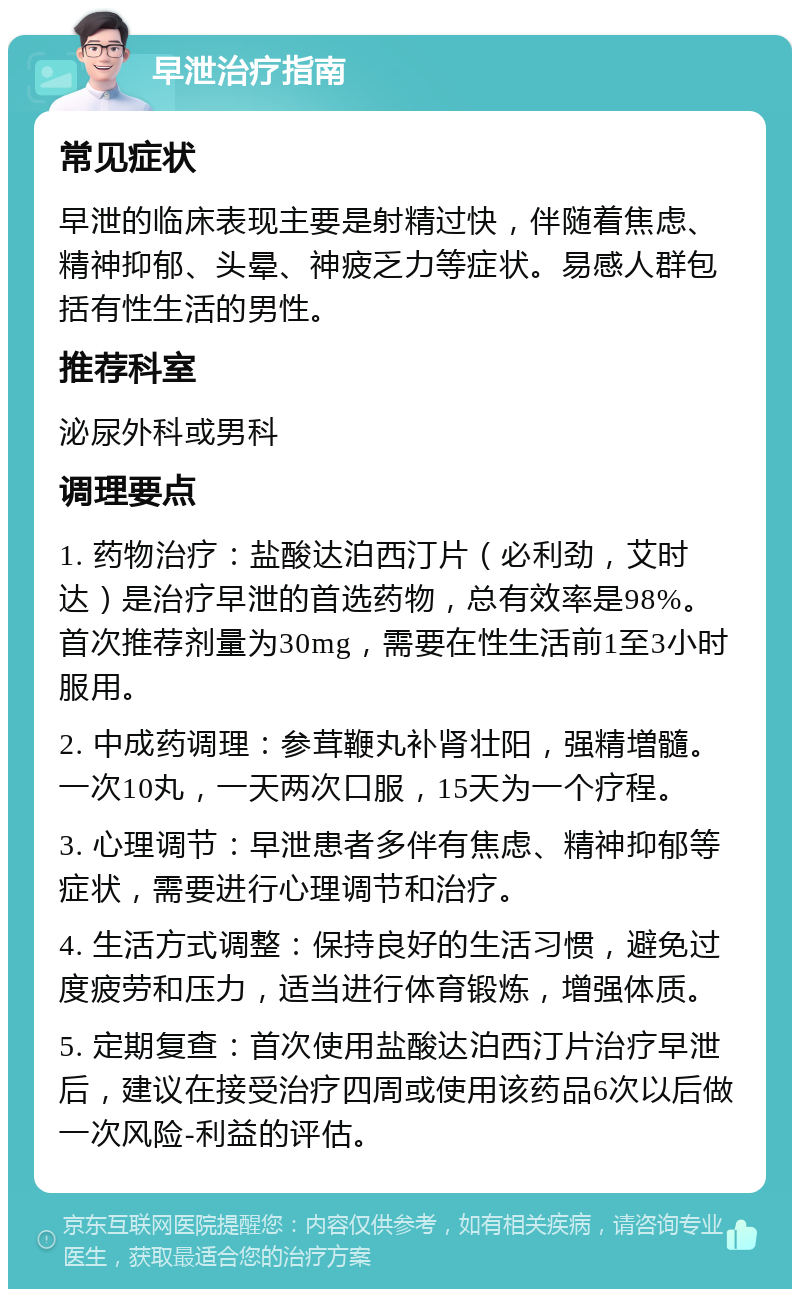 早泄治疗指南 常见症状 早泄的临床表现主要是射精过快，伴随着焦虑、精神抑郁、头晕、神疲乏力等症状。易感人群包括有性生活的男性。 推荐科室 泌尿外科或男科 调理要点 1. 药物治疗：盐酸达泊西汀片（必利劲，艾时达）是治疗早泄的首选药物，总有效率是98%。首次推荐剂量为30mg，需要在性生活前1至3小时服用。 2. 中成药调理：参茸鞭丸补肾壮阳，强精増髓。一次10丸，一天两次口服，15天为一个疗程。 3. 心理调节：早泄患者多伴有焦虑、精神抑郁等症状，需要进行心理调节和治疗。 4. 生活方式调整：保持良好的生活习惯，避免过度疲劳和压力，适当进行体育锻炼，增强体质。 5. 定期复查：首次使用盐酸达泊西汀片治疗早泄后，建议在接受治疗四周或使用该药品6次以后做一次风险-利益的评估。