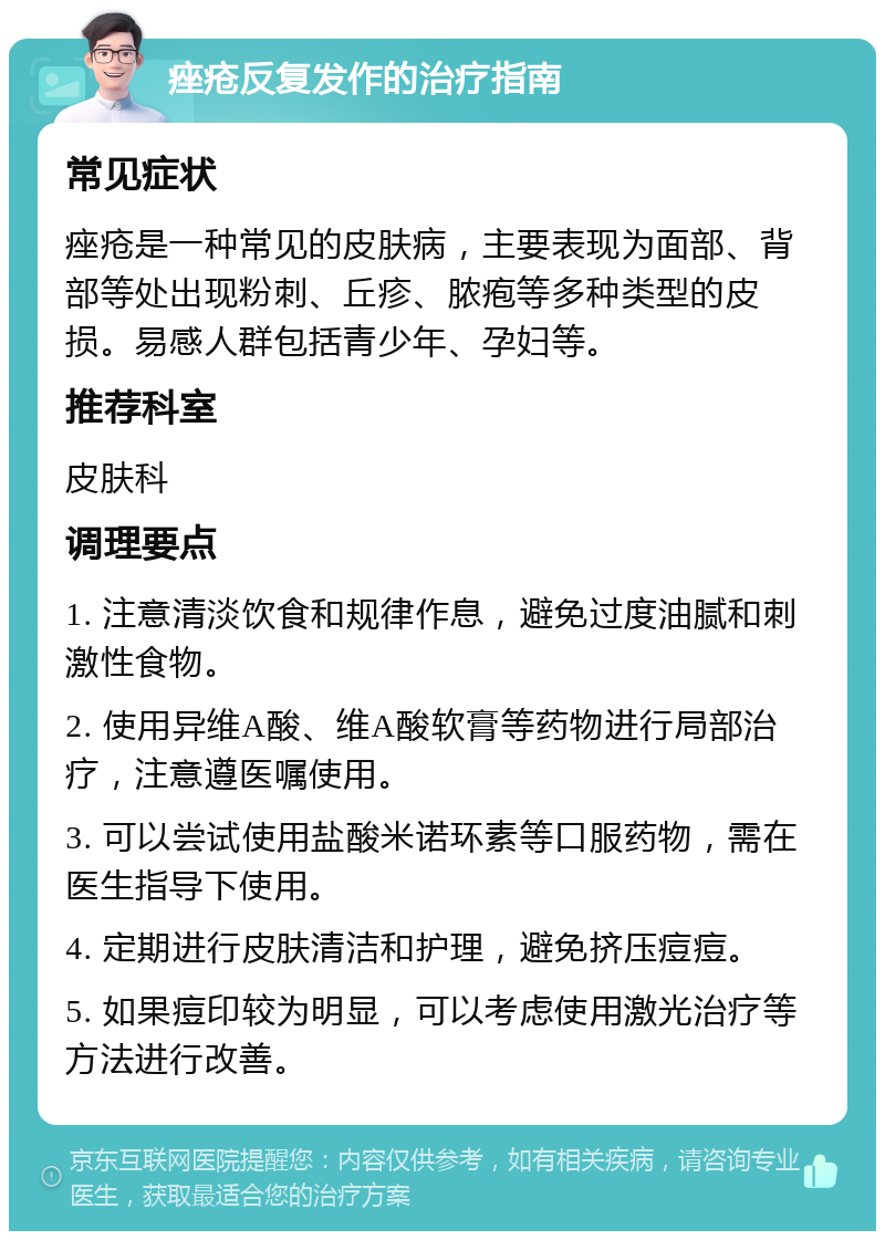 痤疮反复发作的治疗指南 常见症状 痤疮是一种常见的皮肤病，主要表现为面部、背部等处出现粉刺、丘疹、脓疱等多种类型的皮损。易感人群包括青少年、孕妇等。 推荐科室 皮肤科 调理要点 1. 注意清淡饮食和规律作息，避免过度油腻和刺激性食物。 2. 使用异维A酸、维A酸软膏等药物进行局部治疗，注意遵医嘱使用。 3. 可以尝试使用盐酸米诺环素等口服药物，需在医生指导下使用。 4. 定期进行皮肤清洁和护理，避免挤压痘痘。 5. 如果痘印较为明显，可以考虑使用激光治疗等方法进行改善。