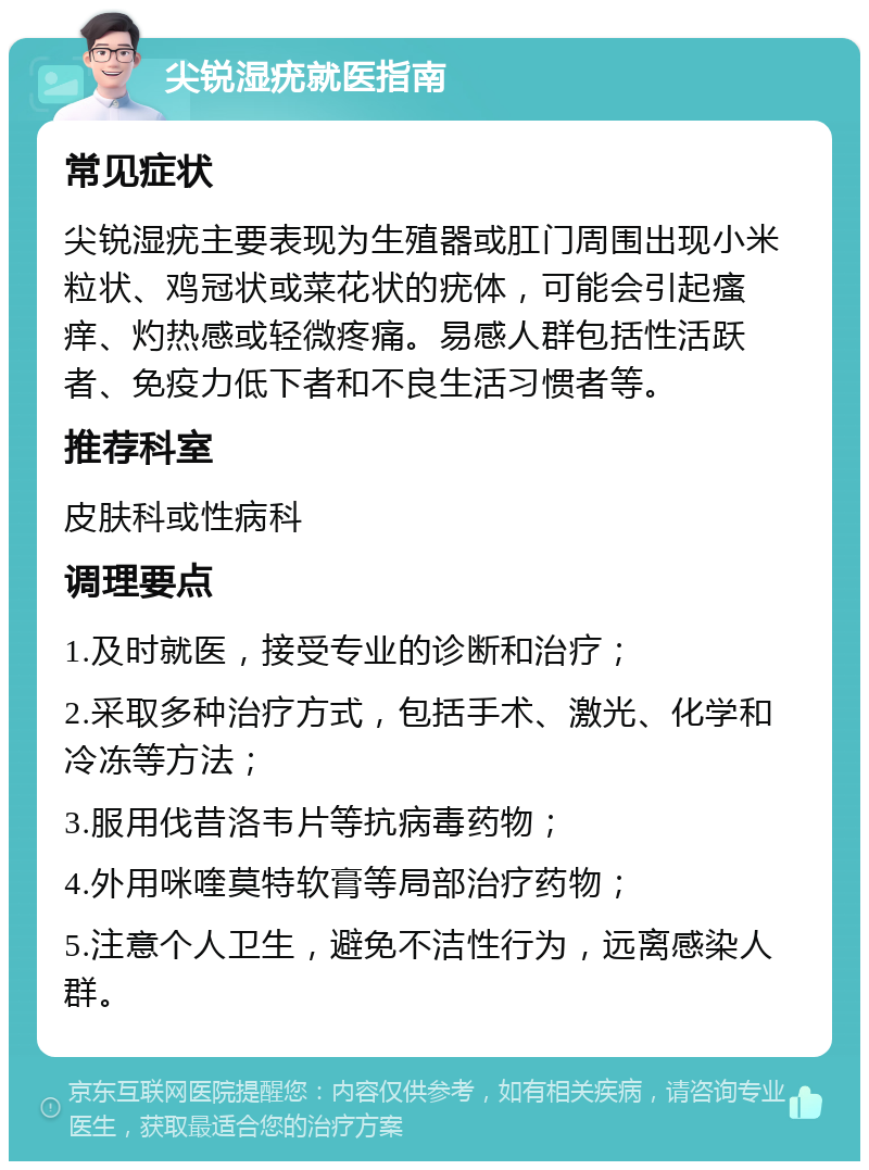 尖锐湿疣就医指南 常见症状 尖锐湿疣主要表现为生殖器或肛门周围出现小米粒状、鸡冠状或菜花状的疣体，可能会引起瘙痒、灼热感或轻微疼痛。易感人群包括性活跃者、免疫力低下者和不良生活习惯者等。 推荐科室 皮肤科或性病科 调理要点 1.及时就医，接受专业的诊断和治疗； 2.采取多种治疗方式，包括手术、激光、化学和冷冻等方法； 3.服用伐昔洛韦片等抗病毒药物； 4.外用咪喹莫特软膏等局部治疗药物； 5.注意个人卫生，避免不洁性行为，远离感染人群。