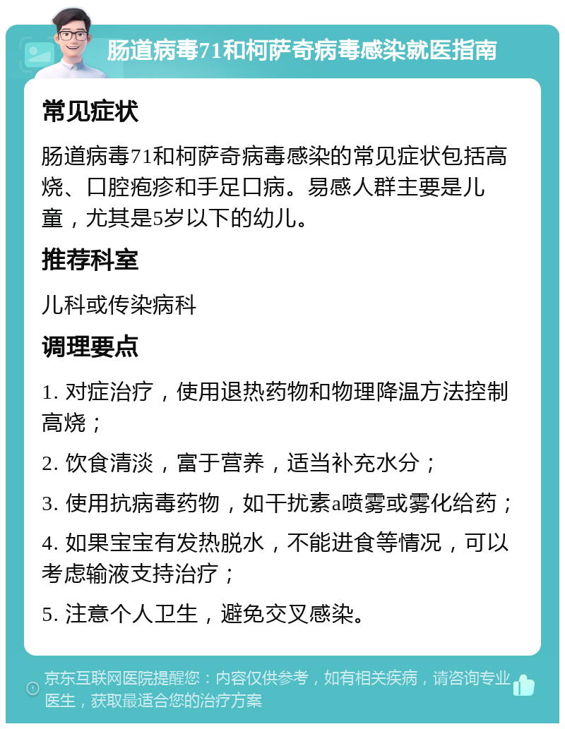 肠道病毒71和柯萨奇病毒感染就医指南 常见症状 肠道病毒71和柯萨奇病毒感染的常见症状包括高烧、口腔疱疹和手足口病。易感人群主要是儿童，尤其是5岁以下的幼儿。 推荐科室 儿科或传染病科 调理要点 1. 对症治疗，使用退热药物和物理降温方法控制高烧； 2. 饮食清淡，富于营养，适当补充水分； 3. 使用抗病毒药物，如干扰素a喷雾或雾化给药； 4. 如果宝宝有发热脱水，不能进食等情况，可以考虑输液支持治疗； 5. 注意个人卫生，避免交叉感染。