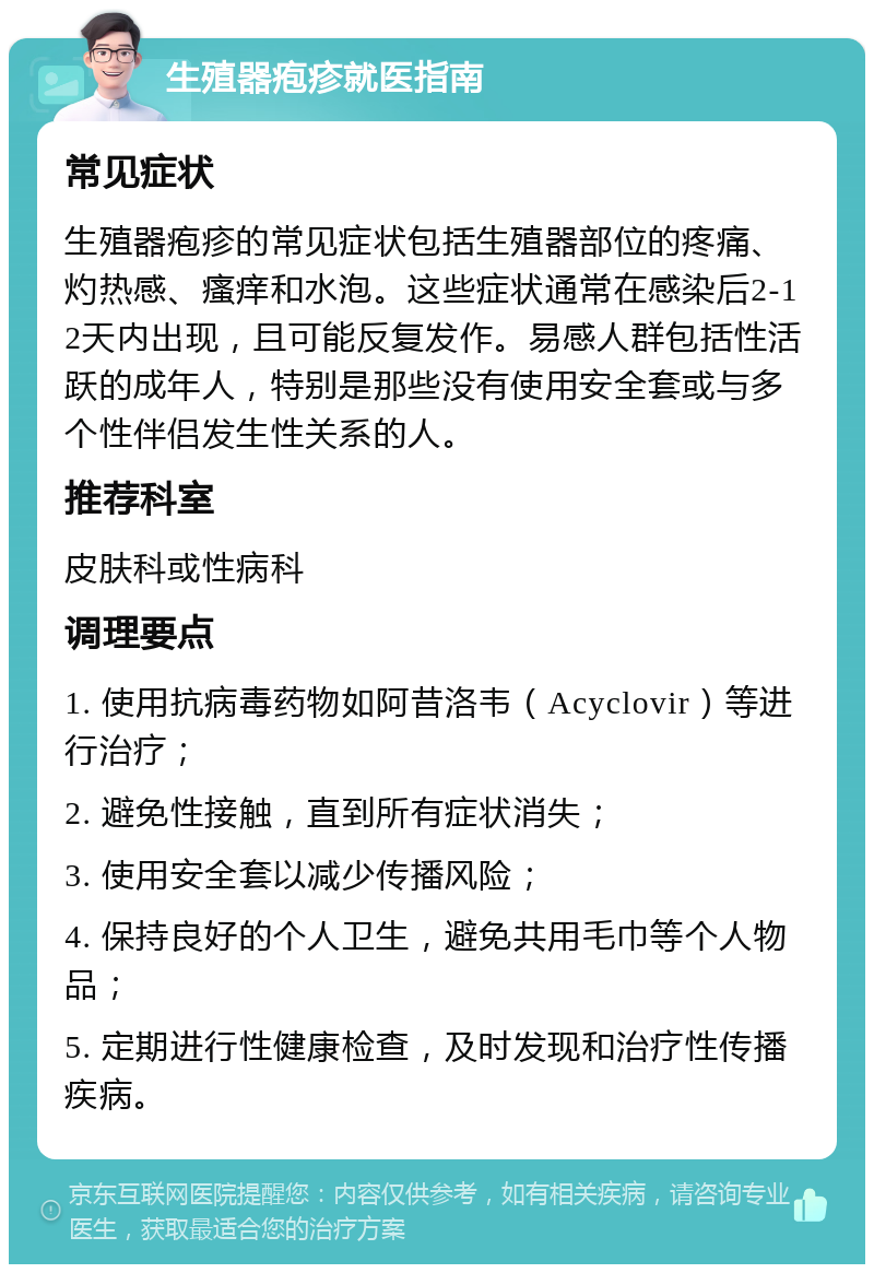 生殖器疱疹就医指南 常见症状 生殖器疱疹的常见症状包括生殖器部位的疼痛、灼热感、瘙痒和水泡。这些症状通常在感染后2-12天内出现，且可能反复发作。易感人群包括性活跃的成年人，特别是那些没有使用安全套或与多个性伴侣发生性关系的人。 推荐科室 皮肤科或性病科 调理要点 1. 使用抗病毒药物如阿昔洛韦（Acyclovir）等进行治疗； 2. 避免性接触，直到所有症状消失； 3. 使用安全套以减少传播风险； 4. 保持良好的个人卫生，避免共用毛巾等个人物品； 5. 定期进行性健康检查，及时发现和治疗性传播疾病。