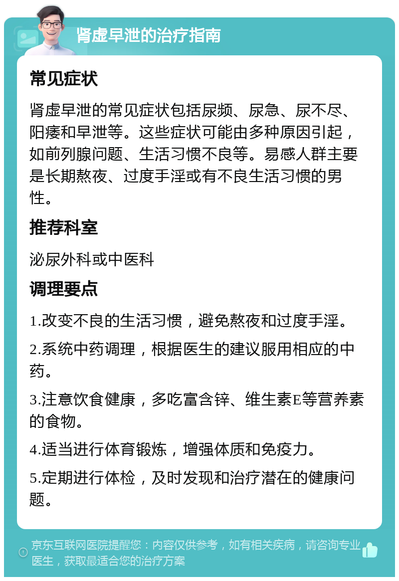 肾虚早泄的治疗指南 常见症状 肾虚早泄的常见症状包括尿频、尿急、尿不尽、阳痿和早泄等。这些症状可能由多种原因引起，如前列腺问题、生活习惯不良等。易感人群主要是长期熬夜、过度手淫或有不良生活习惯的男性。 推荐科室 泌尿外科或中医科 调理要点 1.改变不良的生活习惯，避免熬夜和过度手淫。 2.系统中药调理，根据医生的建议服用相应的中药。 3.注意饮食健康，多吃富含锌、维生素E等营养素的食物。 4.适当进行体育锻炼，增强体质和免疫力。 5.定期进行体检，及时发现和治疗潜在的健康问题。