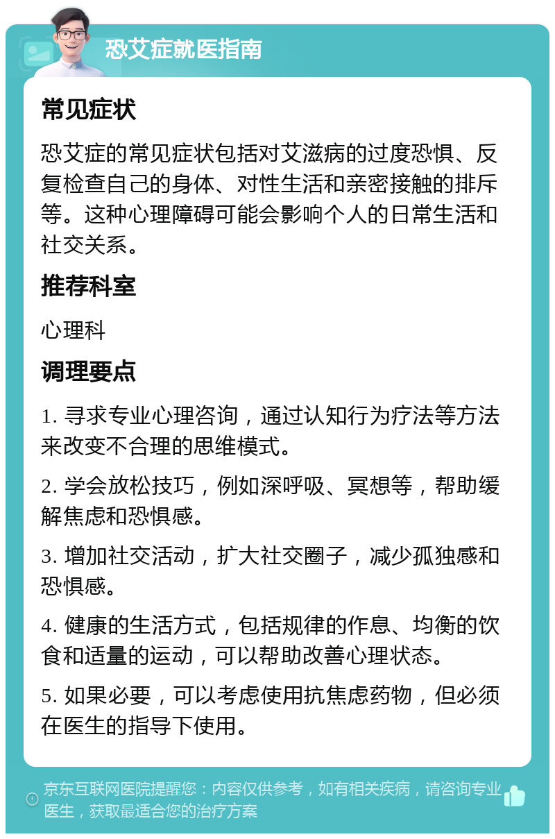 恐艾症就医指南 常见症状 恐艾症的常见症状包括对艾滋病的过度恐惧、反复检查自己的身体、对性生活和亲密接触的排斥等。这种心理障碍可能会影响个人的日常生活和社交关系。 推荐科室 心理科 调理要点 1. 寻求专业心理咨询，通过认知行为疗法等方法来改变不合理的思维模式。 2. 学会放松技巧，例如深呼吸、冥想等，帮助缓解焦虑和恐惧感。 3. 增加社交活动，扩大社交圈子，减少孤独感和恐惧感。 4. 健康的生活方式，包括规律的作息、均衡的饮食和适量的运动，可以帮助改善心理状态。 5. 如果必要，可以考虑使用抗焦虑药物，但必须在医生的指导下使用。