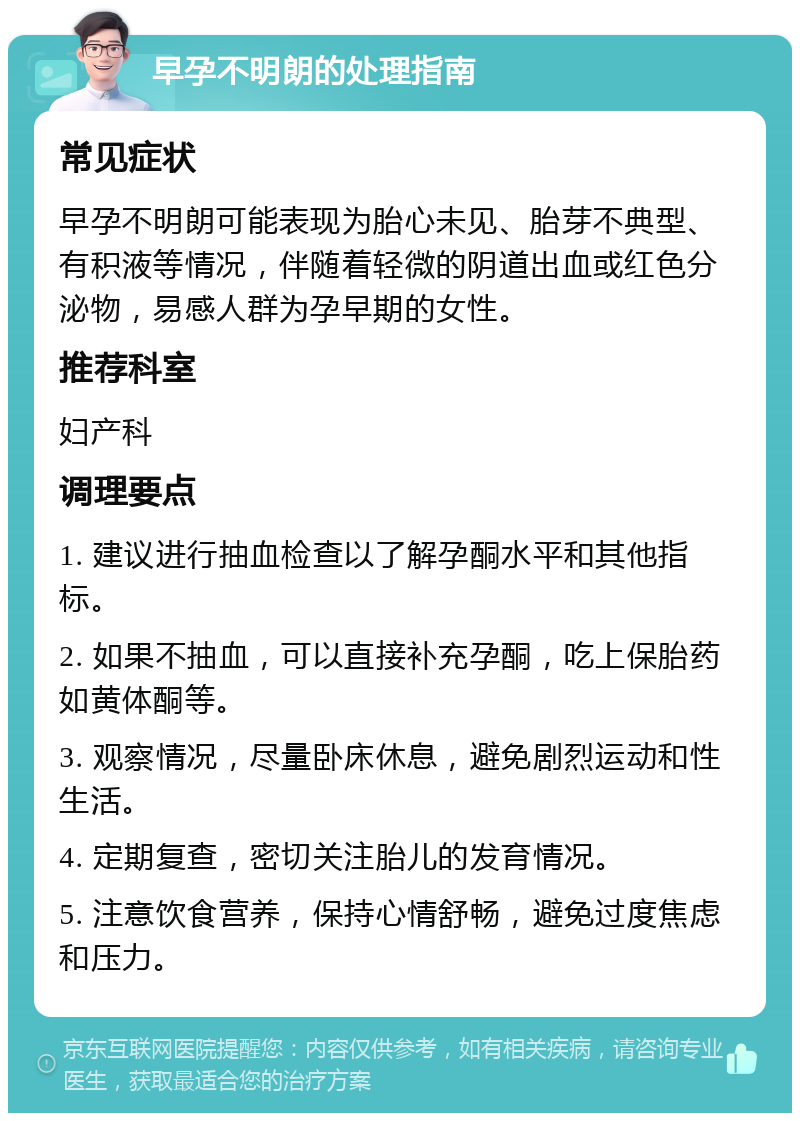 早孕不明朗的处理指南 常见症状 早孕不明朗可能表现为胎心未见、胎芽不典型、有积液等情况，伴随着轻微的阴道出血或红色分泌物，易感人群为孕早期的女性。 推荐科室 妇产科 调理要点 1. 建议进行抽血检查以了解孕酮水平和其他指标。 2. 如果不抽血，可以直接补充孕酮，吃上保胎药如黄体酮等。 3. 观察情况，尽量卧床休息，避免剧烈运动和性生活。 4. 定期复查，密切关注胎儿的发育情况。 5. 注意饮食营养，保持心情舒畅，避免过度焦虑和压力。