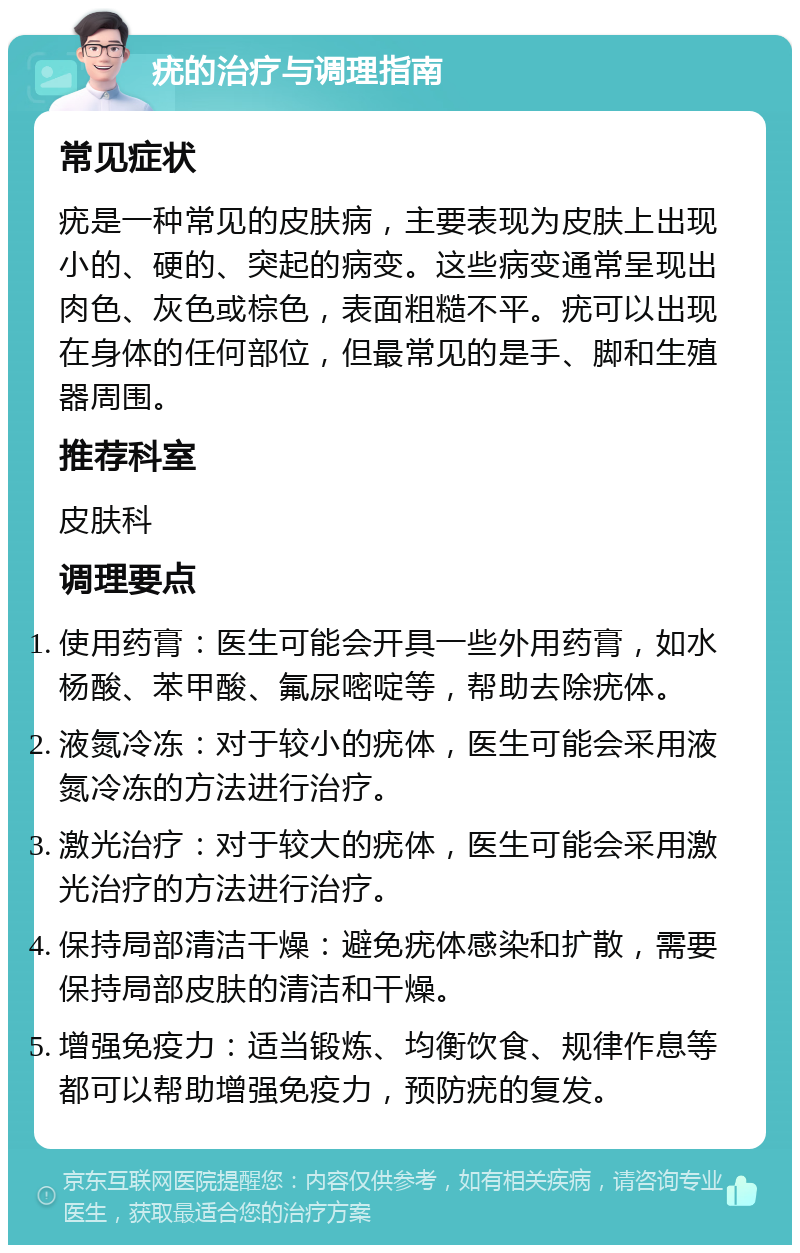 疣的治疗与调理指南 常见症状 疣是一种常见的皮肤病，主要表现为皮肤上出现小的、硬的、突起的病变。这些病变通常呈现出肉色、灰色或棕色，表面粗糙不平。疣可以出现在身体的任何部位，但最常见的是手、脚和生殖器周围。 推荐科室 皮肤科 调理要点 使用药膏：医生可能会开具一些外用药膏，如水杨酸、苯甲酸、氟尿嘧啶等，帮助去除疣体。 液氮冷冻：对于较小的疣体，医生可能会采用液氮冷冻的方法进行治疗。 激光治疗：对于较大的疣体，医生可能会采用激光治疗的方法进行治疗。 保持局部清洁干燥：避免疣体感染和扩散，需要保持局部皮肤的清洁和干燥。 增强免疫力：适当锻炼、均衡饮食、规律作息等都可以帮助增强免疫力，预防疣的复发。