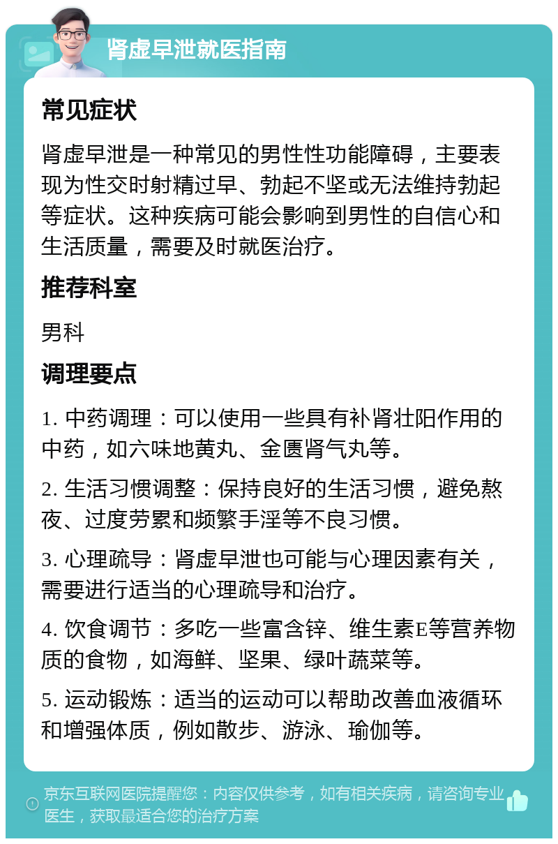 肾虚早泄就医指南 常见症状 肾虚早泄是一种常见的男性性功能障碍，主要表现为性交时射精过早、勃起不坚或无法维持勃起等症状。这种疾病可能会影响到男性的自信心和生活质量，需要及时就医治疗。 推荐科室 男科 调理要点 1. 中药调理：可以使用一些具有补肾壮阳作用的中药，如六味地黄丸、金匮肾气丸等。 2. 生活习惯调整：保持良好的生活习惯，避免熬夜、过度劳累和频繁手淫等不良习惯。 3. 心理疏导：肾虚早泄也可能与心理因素有关，需要进行适当的心理疏导和治疗。 4. 饮食调节：多吃一些富含锌、维生素E等营养物质的食物，如海鲜、坚果、绿叶蔬菜等。 5. 运动锻炼：适当的运动可以帮助改善血液循环和增强体质，例如散步、游泳、瑜伽等。