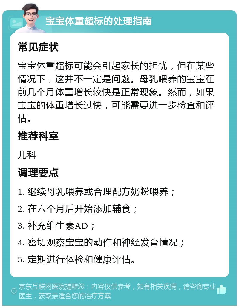 宝宝体重超标的处理指南 常见症状 宝宝体重超标可能会引起家长的担忧，但在某些情况下，这并不一定是问题。母乳喂养的宝宝在前几个月体重增长较快是正常现象。然而，如果宝宝的体重增长过快，可能需要进一步检查和评估。 推荐科室 儿科 调理要点 1. 继续母乳喂养或合理配方奶粉喂养； 2. 在六个月后开始添加辅食； 3. 补充维生素AD； 4. 密切观察宝宝的动作和神经发育情况； 5. 定期进行体检和健康评估。